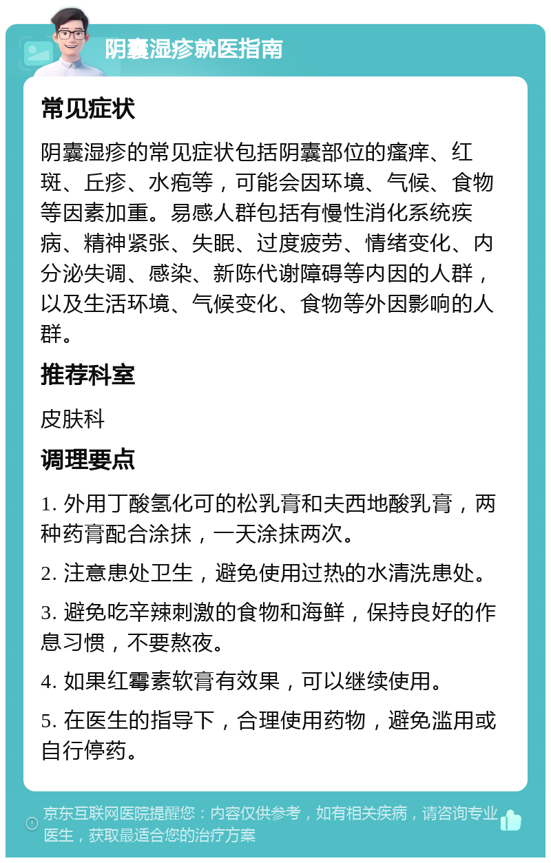 阴囊湿疹就医指南 常见症状 阴囊湿疹的常见症状包括阴囊部位的瘙痒、红斑、丘疹、水疱等，可能会因环境、气候、食物等因素加重。易感人群包括有慢性消化系统疾病、精神紧张、失眠、过度疲劳、情绪变化、内分泌失调、感染、新陈代谢障碍等内因的人群，以及生活环境、气候变化、食物等外因影响的人群。 推荐科室 皮肤科 调理要点 1. 外用丁酸氢化可的松乳膏和夫西地酸乳膏，两种药膏配合涂抹，一天涂抹两次。 2. 注意患处卫生，避免使用过热的水清洗患处。 3. 避免吃辛辣刺激的食物和海鲜，保持良好的作息习惯，不要熬夜。 4. 如果红霉素软膏有效果，可以继续使用。 5. 在医生的指导下，合理使用药物，避免滥用或自行停药。