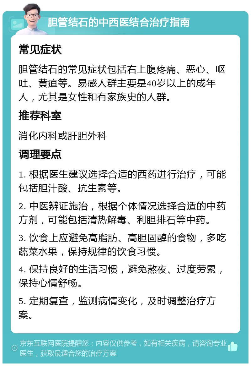 胆管结石的中西医结合治疗指南 常见症状 胆管结石的常见症状包括右上腹疼痛、恶心、呕吐、黄疸等。易感人群主要是40岁以上的成年人，尤其是女性和有家族史的人群。 推荐科室 消化内科或肝胆外科 调理要点 1. 根据医生建议选择合适的西药进行治疗，可能包括胆汁酸、抗生素等。 2. 中医辨证施治，根据个体情况选择合适的中药方剂，可能包括清热解毒、利胆排石等中药。 3. 饮食上应避免高脂肪、高胆固醇的食物，多吃蔬菜水果，保持规律的饮食习惯。 4. 保持良好的生活习惯，避免熬夜、过度劳累，保持心情舒畅。 5. 定期复查，监测病情变化，及时调整治疗方案。