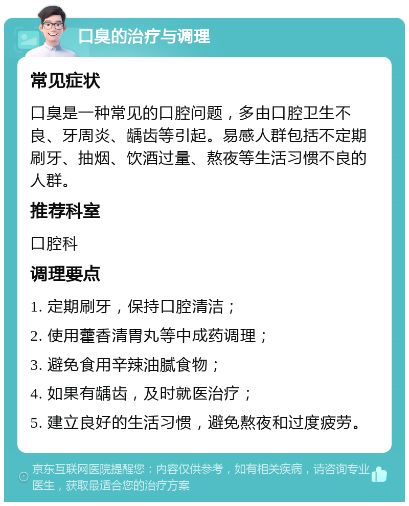 口臭的治疗与调理 常见症状 口臭是一种常见的口腔问题，多由口腔卫生不良、牙周炎、龋齿等引起。易感人群包括不定期刷牙、抽烟、饮酒过量、熬夜等生活习惯不良的人群。 推荐科室 口腔科 调理要点 1. 定期刷牙，保持口腔清洁； 2. 使用藿香清胃丸等中成药调理； 3. 避免食用辛辣油腻食物； 4. 如果有龋齿，及时就医治疗； 5. 建立良好的生活习惯，避免熬夜和过度疲劳。