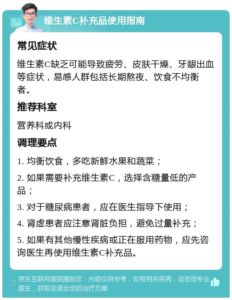 维生素C补充品使用指南 常见症状 维生素C缺乏可能导致疲劳、皮肤干燥、牙龈出血等症状，易感人群包括长期熬夜、饮食不均衡者。 推荐科室 营养科或内科 调理要点 1. 均衡饮食，多吃新鲜水果和蔬菜； 2. 如果需要补充维生素C，选择含糖量低的产品； 3. 对于糖尿病患者，应在医生指导下使用； 4. 肾虚患者应注意肾脏负担，避免过量补充； 5. 如果有其他慢性疾病或正在服用药物，应先咨询医生再使用维生素C补充品。