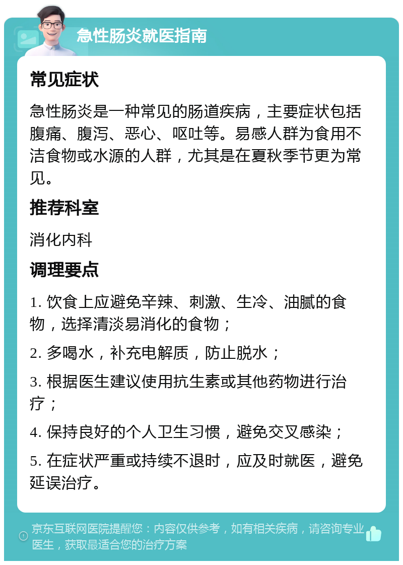 急性肠炎就医指南 常见症状 急性肠炎是一种常见的肠道疾病，主要症状包括腹痛、腹泻、恶心、呕吐等。易感人群为食用不洁食物或水源的人群，尤其是在夏秋季节更为常见。 推荐科室 消化内科 调理要点 1. 饮食上应避免辛辣、刺激、生冷、油腻的食物，选择清淡易消化的食物； 2. 多喝水，补充电解质，防止脱水； 3. 根据医生建议使用抗生素或其他药物进行治疗； 4. 保持良好的个人卫生习惯，避免交叉感染； 5. 在症状严重或持续不退时，应及时就医，避免延误治疗。