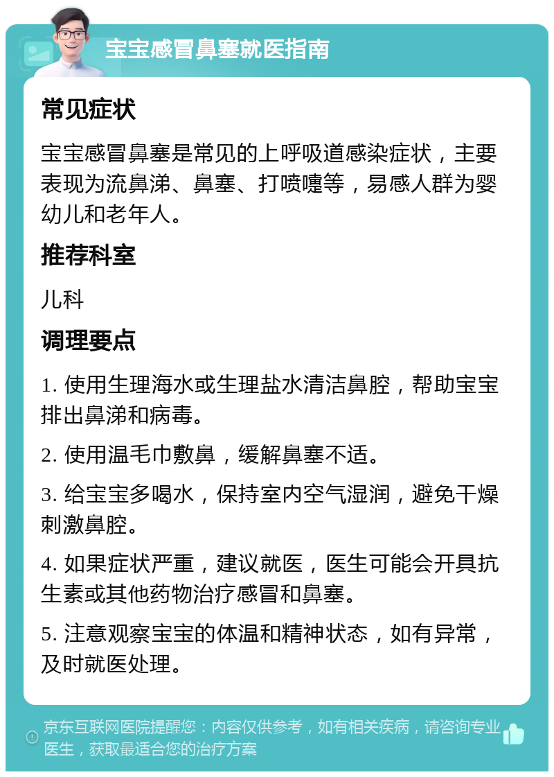 宝宝感冒鼻塞就医指南 常见症状 宝宝感冒鼻塞是常见的上呼吸道感染症状，主要表现为流鼻涕、鼻塞、打喷嚏等，易感人群为婴幼儿和老年人。 推荐科室 儿科 调理要点 1. 使用生理海水或生理盐水清洁鼻腔，帮助宝宝排出鼻涕和病毒。 2. 使用温毛巾敷鼻，缓解鼻塞不适。 3. 给宝宝多喝水，保持室内空气湿润，避免干燥刺激鼻腔。 4. 如果症状严重，建议就医，医生可能会开具抗生素或其他药物治疗感冒和鼻塞。 5. 注意观察宝宝的体温和精神状态，如有异常，及时就医处理。