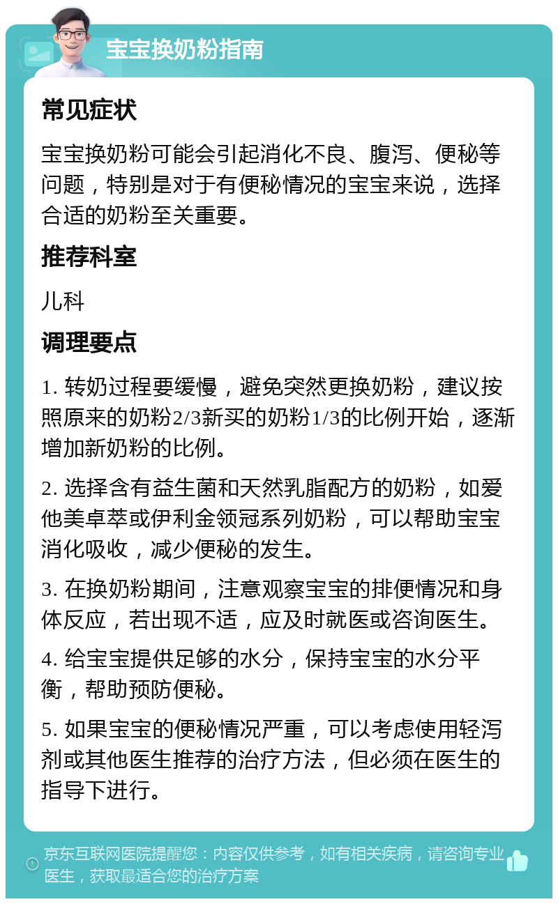 宝宝换奶粉指南 常见症状 宝宝换奶粉可能会引起消化不良、腹泻、便秘等问题，特别是对于有便秘情况的宝宝来说，选择合适的奶粉至关重要。 推荐科室 儿科 调理要点 1. 转奶过程要缓慢，避免突然更换奶粉，建议按照原来的奶粉2/3新买的奶粉1/3的比例开始，逐渐增加新奶粉的比例。 2. 选择含有益生菌和天然乳脂配方的奶粉，如爱他美卓萃或伊利金领冠系列奶粉，可以帮助宝宝消化吸收，减少便秘的发生。 3. 在换奶粉期间，注意观察宝宝的排便情况和身体反应，若出现不适，应及时就医或咨询医生。 4. 给宝宝提供足够的水分，保持宝宝的水分平衡，帮助预防便秘。 5. 如果宝宝的便秘情况严重，可以考虑使用轻泻剂或其他医生推荐的治疗方法，但必须在医生的指导下进行。