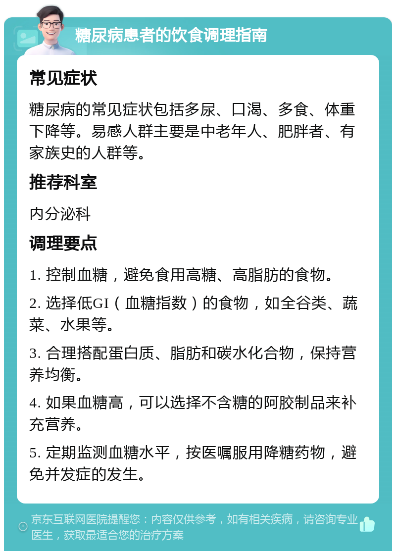 糖尿病患者的饮食调理指南 常见症状 糖尿病的常见症状包括多尿、口渴、多食、体重下降等。易感人群主要是中老年人、肥胖者、有家族史的人群等。 推荐科室 内分泌科 调理要点 1. 控制血糖，避免食用高糖、高脂肪的食物。 2. 选择低GI（血糖指数）的食物，如全谷类、蔬菜、水果等。 3. 合理搭配蛋白质、脂肪和碳水化合物，保持营养均衡。 4. 如果血糖高，可以选择不含糖的阿胶制品来补充营养。 5. 定期监测血糖水平，按医嘱服用降糖药物，避免并发症的发生。