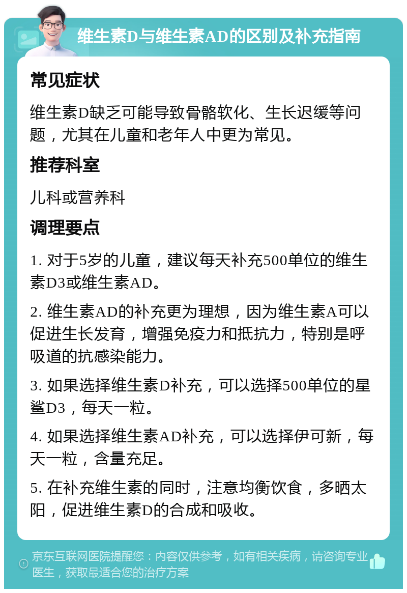 维生素D与维生素AD的区别及补充指南 常见症状 维生素D缺乏可能导致骨骼软化、生长迟缓等问题，尤其在儿童和老年人中更为常见。 推荐科室 儿科或营养科 调理要点 1. 对于5岁的儿童，建议每天补充500单位的维生素D3或维生素AD。 2. 维生素AD的补充更为理想，因为维生素A可以促进生长发育，增强免疫力和抵抗力，特别是呼吸道的抗感染能力。 3. 如果选择维生素D补充，可以选择500单位的星鲨D3，每天一粒。 4. 如果选择维生素AD补充，可以选择伊可新，每天一粒，含量充足。 5. 在补充维生素的同时，注意均衡饮食，多晒太阳，促进维生素D的合成和吸收。