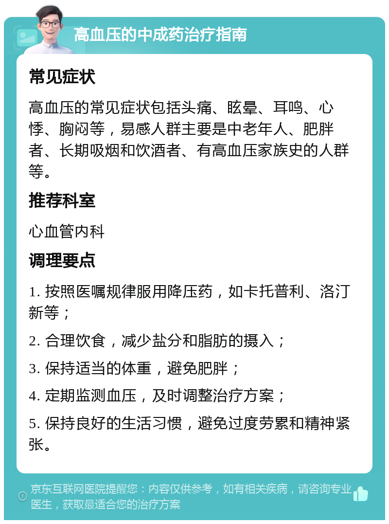 高血压的中成药治疗指南 常见症状 高血压的常见症状包括头痛、眩晕、耳鸣、心悸、胸闷等，易感人群主要是中老年人、肥胖者、长期吸烟和饮酒者、有高血压家族史的人群等。 推荐科室 心血管内科 调理要点 1. 按照医嘱规律服用降压药，如卡托普利、洛汀新等； 2. 合理饮食，减少盐分和脂肪的摄入； 3. 保持适当的体重，避免肥胖； 4. 定期监测血压，及时调整治疗方案； 5. 保持良好的生活习惯，避免过度劳累和精神紧张。