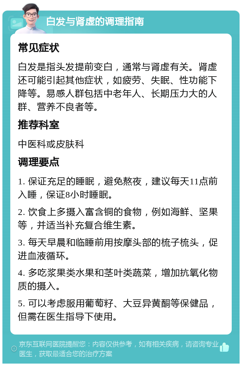 白发与肾虚的调理指南 常见症状 白发是指头发提前变白，通常与肾虚有关。肾虚还可能引起其他症状，如疲劳、失眠、性功能下降等。易感人群包括中老年人、长期压力大的人群、营养不良者等。 推荐科室 中医科或皮肤科 调理要点 1. 保证充足的睡眠，避免熬夜，建议每天11点前入睡，保证8小时睡眠。 2. 饮食上多摄入富含铜的食物，例如海鲜、坚果等，并适当补充复合维生素。 3. 每天早晨和临睡前用按摩头部的梳子梳头，促进血液循环。 4. 多吃浆果类水果和茎叶类蔬菜，增加抗氧化物质的摄入。 5. 可以考虑服用葡萄籽、大豆异黄酮等保健品，但需在医生指导下使用。