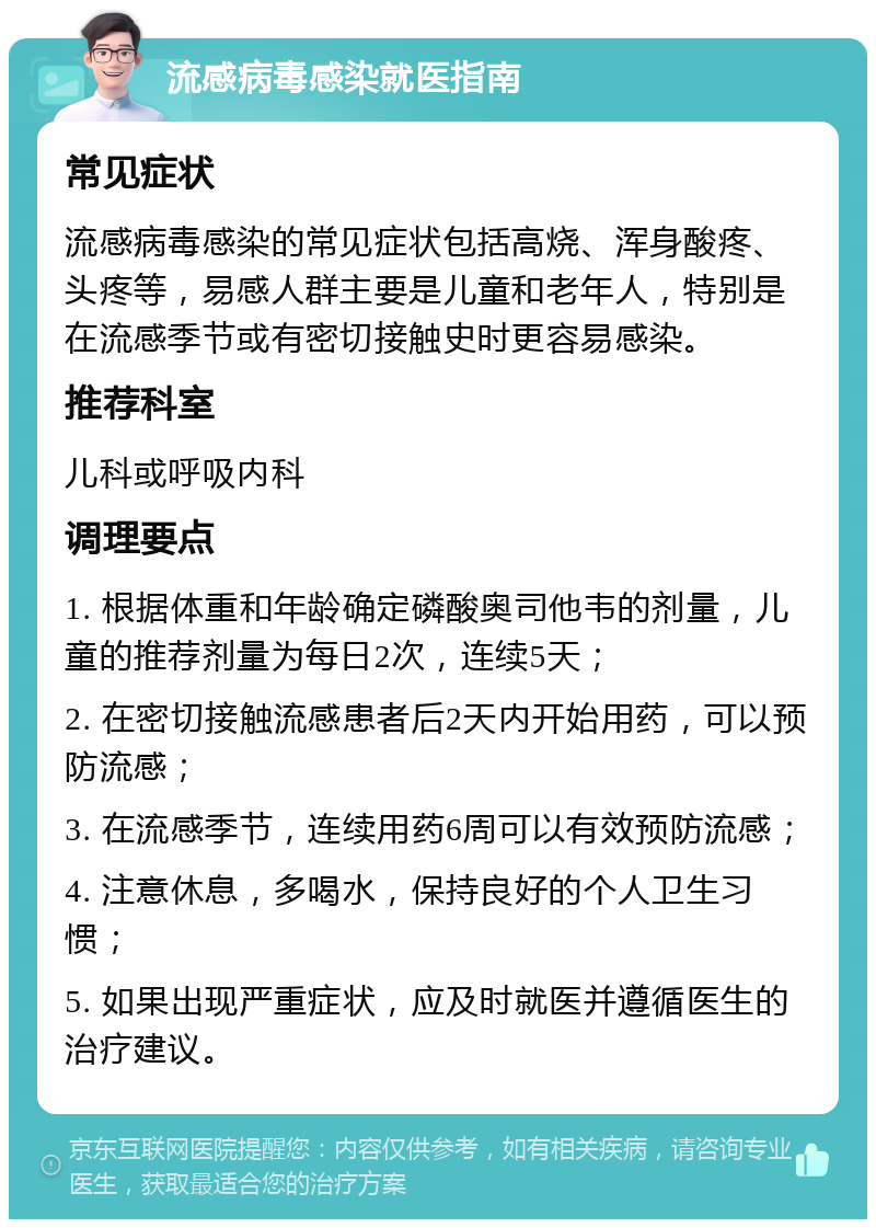 流感病毒感染就医指南 常见症状 流感病毒感染的常见症状包括高烧、浑身酸疼、头疼等，易感人群主要是儿童和老年人，特别是在流感季节或有密切接触史时更容易感染。 推荐科室 儿科或呼吸内科 调理要点 1. 根据体重和年龄确定磷酸奥司他韦的剂量，儿童的推荐剂量为每日2次，连续5天； 2. 在密切接触流感患者后2天内开始用药，可以预防流感； 3. 在流感季节，连续用药6周可以有效预防流感； 4. 注意休息，多喝水，保持良好的个人卫生习惯； 5. 如果出现严重症状，应及时就医并遵循医生的治疗建议。