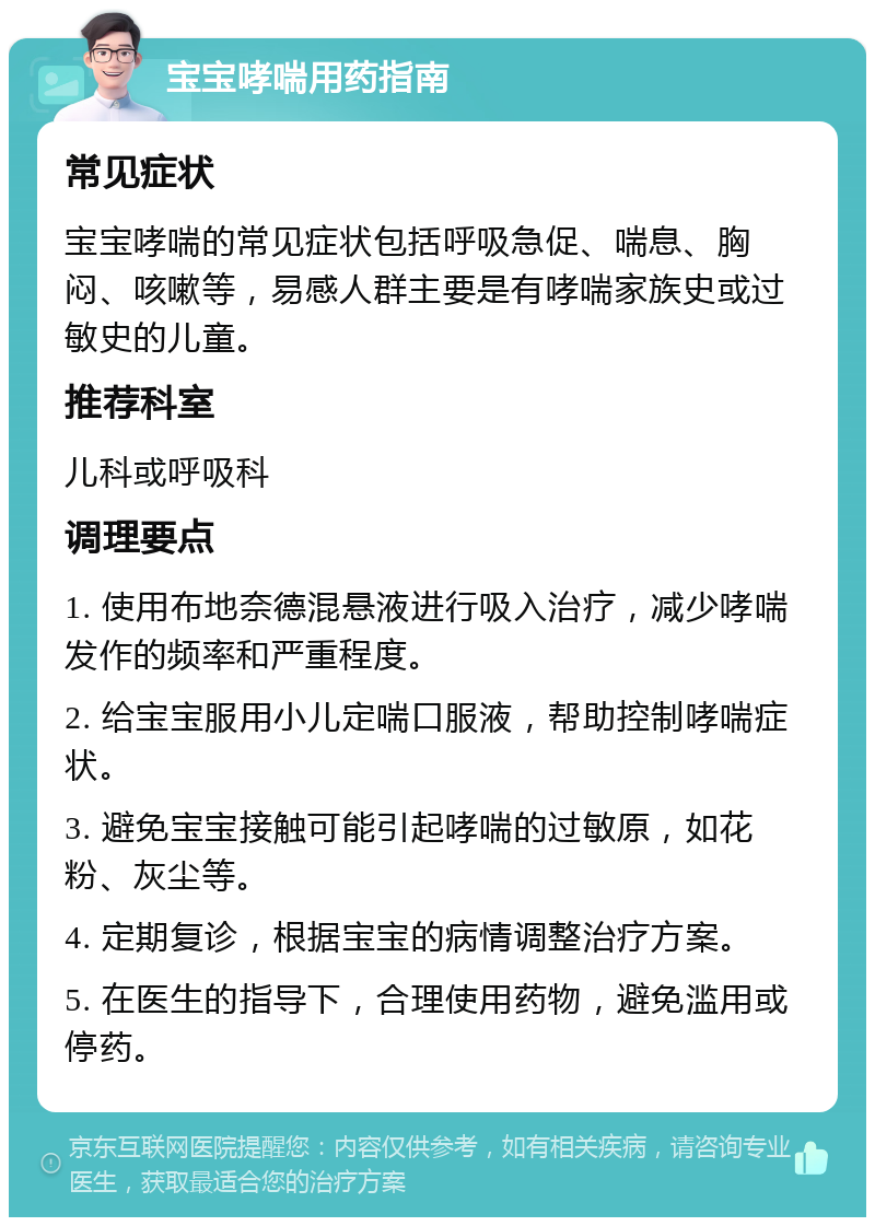 宝宝哮喘用药指南 常见症状 宝宝哮喘的常见症状包括呼吸急促、喘息、胸闷、咳嗽等，易感人群主要是有哮喘家族史或过敏史的儿童。 推荐科室 儿科或呼吸科 调理要点 1. 使用布地奈德混悬液进行吸入治疗，减少哮喘发作的频率和严重程度。 2. 给宝宝服用小儿定喘口服液，帮助控制哮喘症状。 3. 避免宝宝接触可能引起哮喘的过敏原，如花粉、灰尘等。 4. 定期复诊，根据宝宝的病情调整治疗方案。 5. 在医生的指导下，合理使用药物，避免滥用或停药。