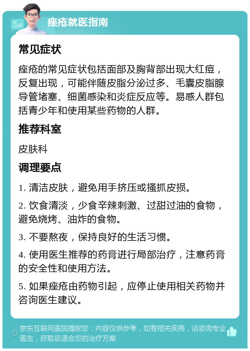 痤疮就医指南 常见症状 痤疮的常见症状包括面部及胸背部出现大红痘，反复出现，可能伴随皮脂分泌过多、毛囊皮脂腺导管堵塞、细菌感染和炎症反应等。易感人群包括青少年和使用某些药物的人群。 推荐科室 皮肤科 调理要点 1. 清洁皮肤，避免用手挤压或搔抓皮损。 2. 饮食清淡，少食辛辣刺激、过甜过油的食物，避免烧烤、油炸的食物。 3. 不要熬夜，保持良好的生活习惯。 4. 使用医生推荐的药膏进行局部治疗，注意药膏的安全性和使用方法。 5. 如果痤疮由药物引起，应停止使用相关药物并咨询医生建议。