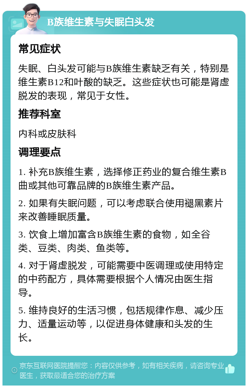 B族维生素与失眠白头发 常见症状 失眠、白头发可能与B族维生素缺乏有关，特别是维生素B12和叶酸的缺乏。这些症状也可能是肾虚脱发的表现，常见于女性。 推荐科室 内科或皮肤科 调理要点 1. 补充B族维生素，选择修正药业的复合维生素B曲或其他可靠品牌的B族维生素产品。 2. 如果有失眠问题，可以考虑联合使用褪黑素片来改善睡眠质量。 3. 饮食上增加富含B族维生素的食物，如全谷类、豆类、肉类、鱼类等。 4. 对于肾虚脱发，可能需要中医调理或使用特定的中药配方，具体需要根据个人情况由医生指导。 5. 维持良好的生活习惯，包括规律作息、减少压力、适量运动等，以促进身体健康和头发的生长。