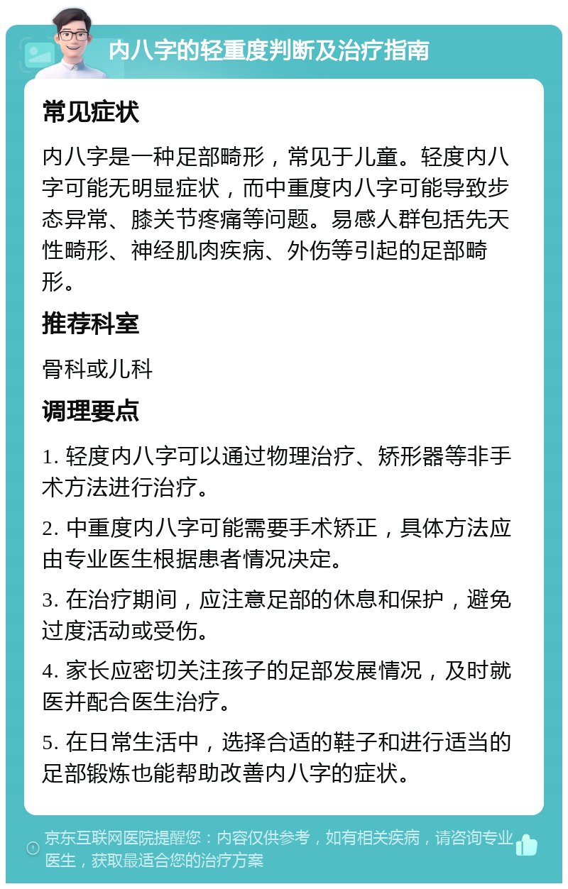 内八字的轻重度判断及治疗指南 常见症状 内八字是一种足部畸形，常见于儿童。轻度内八字可能无明显症状，而中重度内八字可能导致步态异常、膝关节疼痛等问题。易感人群包括先天性畸形、神经肌肉疾病、外伤等引起的足部畸形。 推荐科室 骨科或儿科 调理要点 1. 轻度内八字可以通过物理治疗、矫形器等非手术方法进行治疗。 2. 中重度内八字可能需要手术矫正，具体方法应由专业医生根据患者情况决定。 3. 在治疗期间，应注意足部的休息和保护，避免过度活动或受伤。 4. 家长应密切关注孩子的足部发展情况，及时就医并配合医生治疗。 5. 在日常生活中，选择合适的鞋子和进行适当的足部锻炼也能帮助改善内八字的症状。