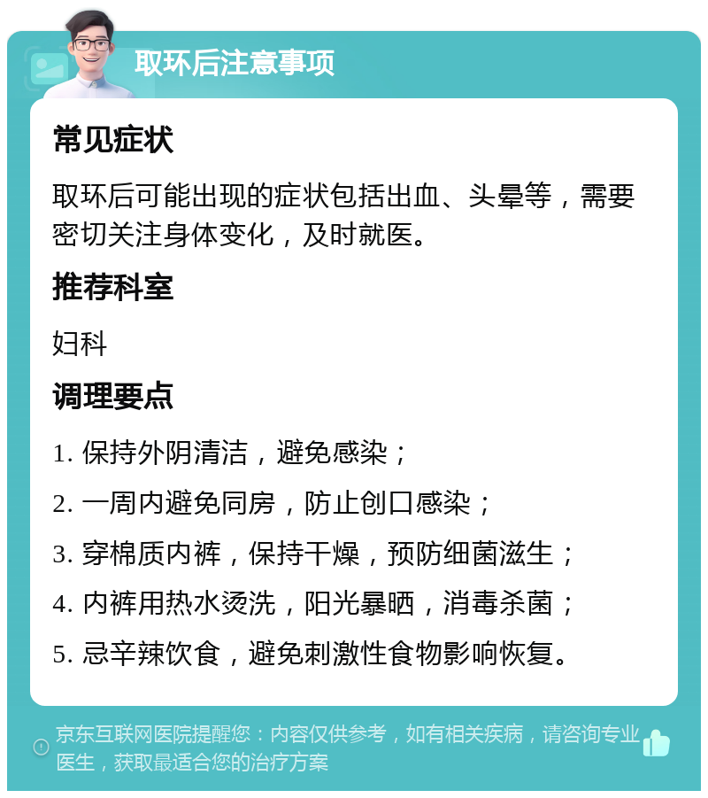 取环后注意事项 常见症状 取环后可能出现的症状包括出血、头晕等，需要密切关注身体变化，及时就医。 推荐科室 妇科 调理要点 1. 保持外阴清洁，避免感染； 2. 一周内避免同房，防止创口感染； 3. 穿棉质内裤，保持干燥，预防细菌滋生； 4. 内裤用热水烫洗，阳光暴晒，消毒杀菌； 5. 忌辛辣饮食，避免刺激性食物影响恢复。