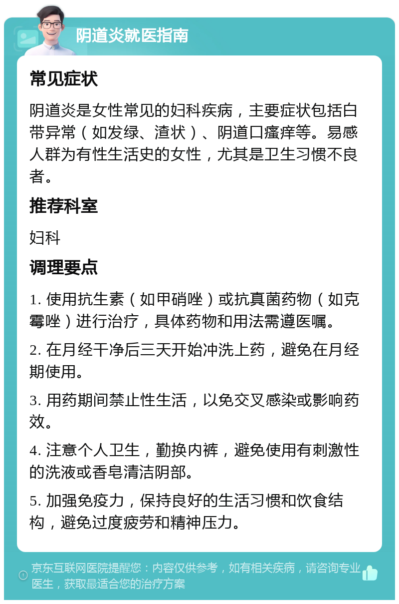 阴道炎就医指南 常见症状 阴道炎是女性常见的妇科疾病，主要症状包括白带异常（如发绿、渣状）、阴道口瘙痒等。易感人群为有性生活史的女性，尤其是卫生习惯不良者。 推荐科室 妇科 调理要点 1. 使用抗生素（如甲硝唑）或抗真菌药物（如克霉唑）进行治疗，具体药物和用法需遵医嘱。 2. 在月经干净后三天开始冲洗上药，避免在月经期使用。 3. 用药期间禁止性生活，以免交叉感染或影响药效。 4. 注意个人卫生，勤换内裤，避免使用有刺激性的洗液或香皂清洁阴部。 5. 加强免疫力，保持良好的生活习惯和饮食结构，避免过度疲劳和精神压力。