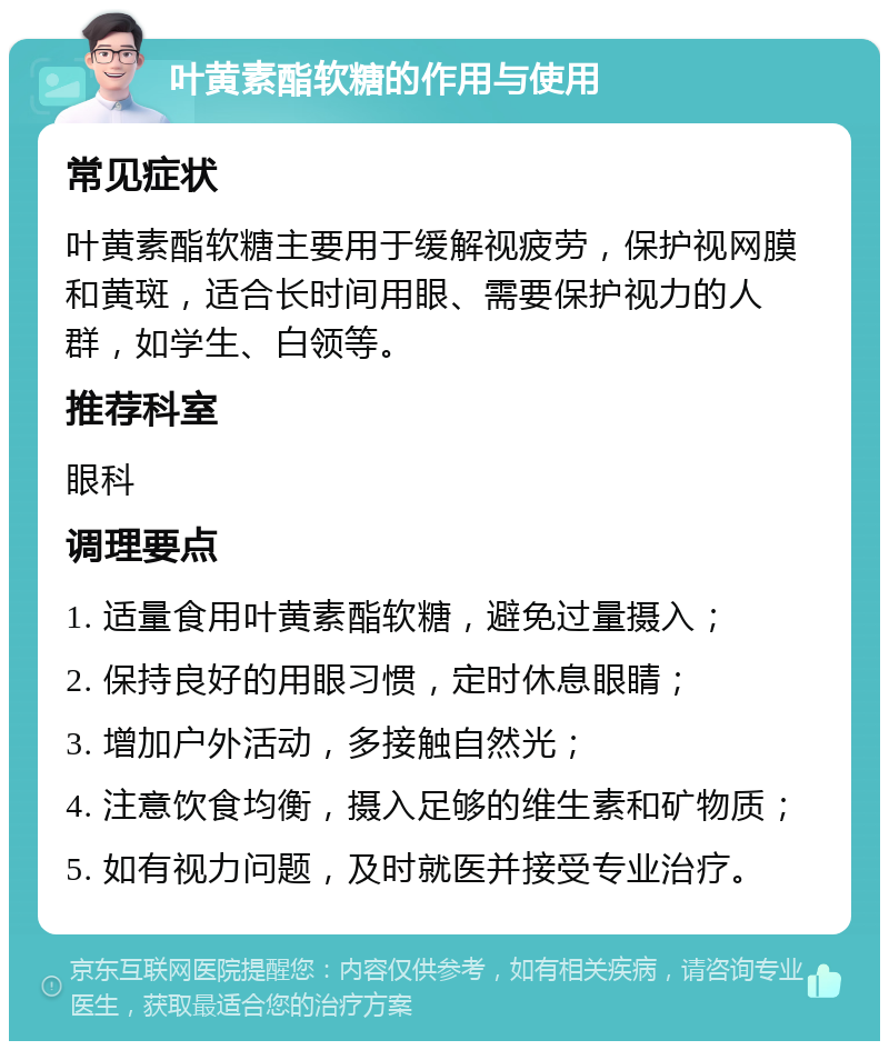 叶黄素酯软糖的作用与使用 常见症状 叶黄素酯软糖主要用于缓解视疲劳，保护视网膜和黄斑，适合长时间用眼、需要保护视力的人群，如学生、白领等。 推荐科室 眼科 调理要点 1. 适量食用叶黄素酯软糖，避免过量摄入； 2. 保持良好的用眼习惯，定时休息眼睛； 3. 增加户外活动，多接触自然光； 4. 注意饮食均衡，摄入足够的维生素和矿物质； 5. 如有视力问题，及时就医并接受专业治疗。