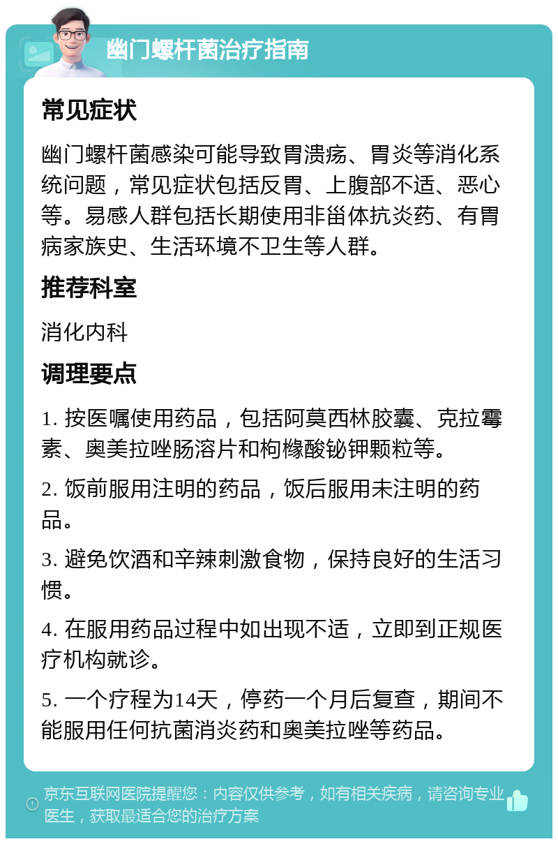 幽门螺杆菌治疗指南 常见症状 幽门螺杆菌感染可能导致胃溃疡、胃炎等消化系统问题，常见症状包括反胃、上腹部不适、恶心等。易感人群包括长期使用非甾体抗炎药、有胃病家族史、生活环境不卫生等人群。 推荐科室 消化内科 调理要点 1. 按医嘱使用药品，包括阿莫西林胶囊、克拉霉素、奥美拉唑肠溶片和枸橼酸铋钾颗粒等。 2. 饭前服用注明的药品，饭后服用未注明的药品。 3. 避免饮酒和辛辣刺激食物，保持良好的生活习惯。 4. 在服用药品过程中如出现不适，立即到正规医疗机构就诊。 5. 一个疗程为14天，停药一个月后复查，期间不能服用任何抗菌消炎药和奥美拉唑等药品。