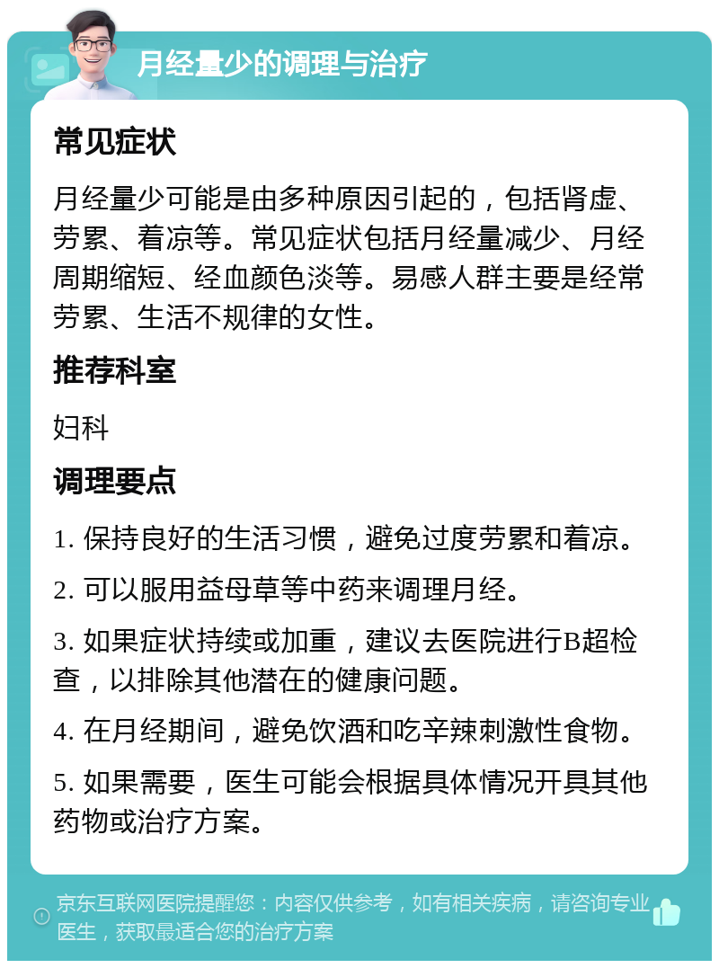 月经量少的调理与治疗 常见症状 月经量少可能是由多种原因引起的，包括肾虚、劳累、着凉等。常见症状包括月经量减少、月经周期缩短、经血颜色淡等。易感人群主要是经常劳累、生活不规律的女性。 推荐科室 妇科 调理要点 1. 保持良好的生活习惯，避免过度劳累和着凉。 2. 可以服用益母草等中药来调理月经。 3. 如果症状持续或加重，建议去医院进行B超检查，以排除其他潜在的健康问题。 4. 在月经期间，避免饮酒和吃辛辣刺激性食物。 5. 如果需要，医生可能会根据具体情况开具其他药物或治疗方案。