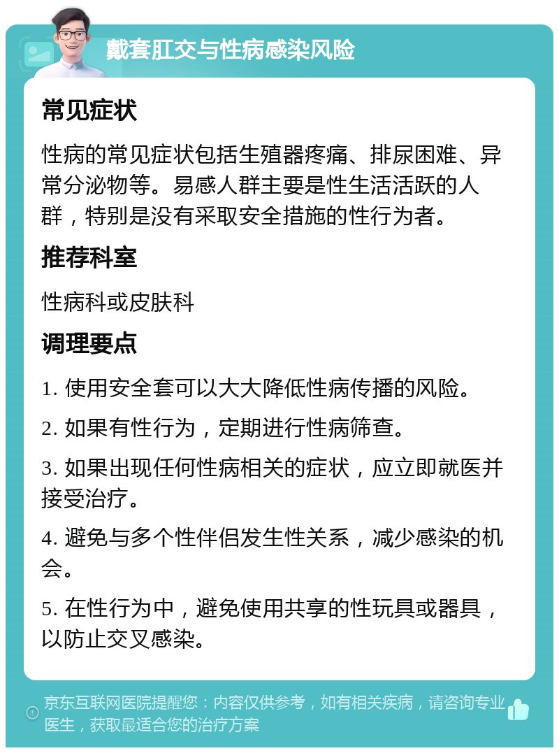 戴套肛交与性病感染风险 常见症状 性病的常见症状包括生殖器疼痛、排尿困难、异常分泌物等。易感人群主要是性生活活跃的人群，特别是没有采取安全措施的性行为者。 推荐科室 性病科或皮肤科 调理要点 1. 使用安全套可以大大降低性病传播的风险。 2. 如果有性行为，定期进行性病筛查。 3. 如果出现任何性病相关的症状，应立即就医并接受治疗。 4. 避免与多个性伴侣发生性关系，减少感染的机会。 5. 在性行为中，避免使用共享的性玩具或器具，以防止交叉感染。