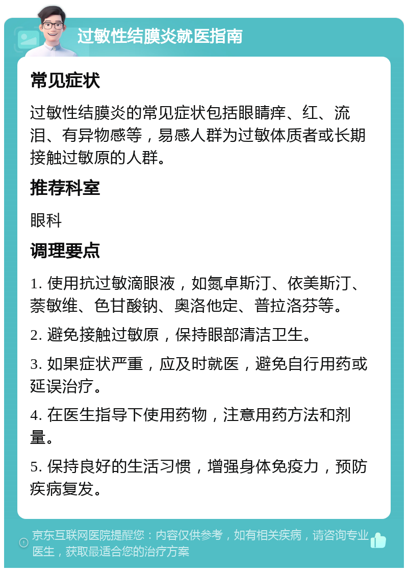 过敏性结膜炎就医指南 常见症状 过敏性结膜炎的常见症状包括眼睛痒、红、流泪、有异物感等，易感人群为过敏体质者或长期接触过敏原的人群。 推荐科室 眼科 调理要点 1. 使用抗过敏滴眼液，如氮卓斯汀、依美斯汀、萘敏维、色甘酸钠、奥洛他定、普拉洛芬等。 2. 避免接触过敏原，保持眼部清洁卫生。 3. 如果症状严重，应及时就医，避免自行用药或延误治疗。 4. 在医生指导下使用药物，注意用药方法和剂量。 5. 保持良好的生活习惯，增强身体免疫力，预防疾病复发。