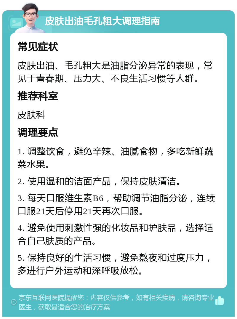 皮肤出油毛孔粗大调理指南 常见症状 皮肤出油、毛孔粗大是油脂分泌异常的表现，常见于青春期、压力大、不良生活习惯等人群。 推荐科室 皮肤科 调理要点 1. 调整饮食，避免辛辣、油腻食物，多吃新鲜蔬菜水果。 2. 使用温和的洁面产品，保持皮肤清洁。 3. 每天口服维生素B6，帮助调节油脂分泌，连续口服21天后停用21天再次口服。 4. 避免使用刺激性强的化妆品和护肤品，选择适合自己肤质的产品。 5. 保持良好的生活习惯，避免熬夜和过度压力，多进行户外运动和深呼吸放松。