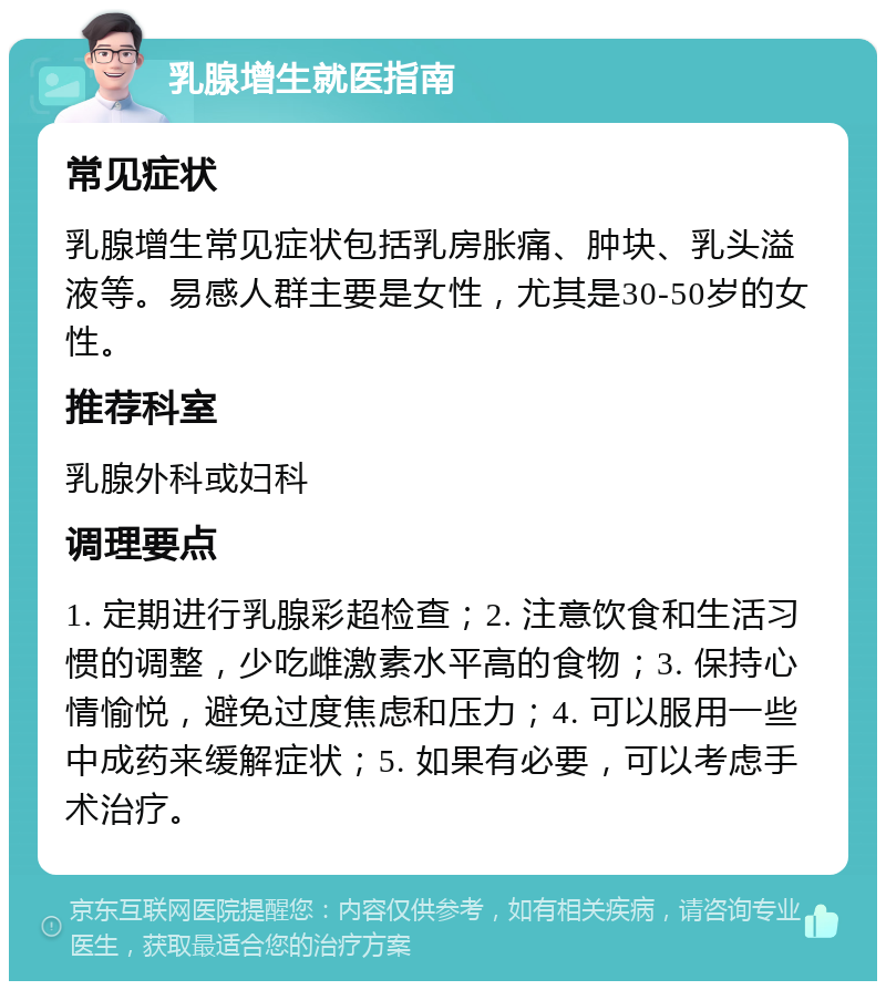 乳腺增生就医指南 常见症状 乳腺增生常见症状包括乳房胀痛、肿块、乳头溢液等。易感人群主要是女性，尤其是30-50岁的女性。 推荐科室 乳腺外科或妇科 调理要点 1. 定期进行乳腺彩超检查；2. 注意饮食和生活习惯的调整，少吃雌激素水平高的食物；3. 保持心情愉悦，避免过度焦虑和压力；4. 可以服用一些中成药来缓解症状；5. 如果有必要，可以考虑手术治疗。