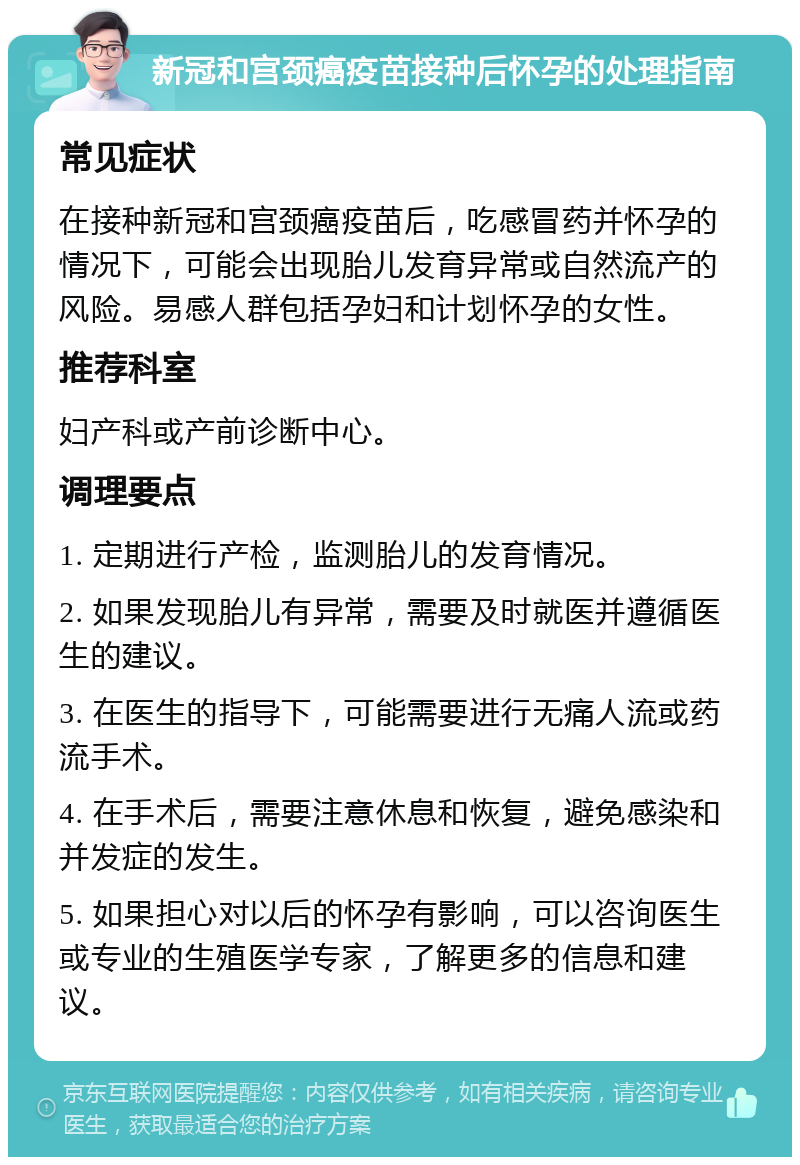 新冠和宫颈癌疫苗接种后怀孕的处理指南 常见症状 在接种新冠和宫颈癌疫苗后，吃感冒药并怀孕的情况下，可能会出现胎儿发育异常或自然流产的风险。易感人群包括孕妇和计划怀孕的女性。 推荐科室 妇产科或产前诊断中心。 调理要点 1. 定期进行产检，监测胎儿的发育情况。 2. 如果发现胎儿有异常，需要及时就医并遵循医生的建议。 3. 在医生的指导下，可能需要进行无痛人流或药流手术。 4. 在手术后，需要注意休息和恢复，避免感染和并发症的发生。 5. 如果担心对以后的怀孕有影响，可以咨询医生或专业的生殖医学专家，了解更多的信息和建议。