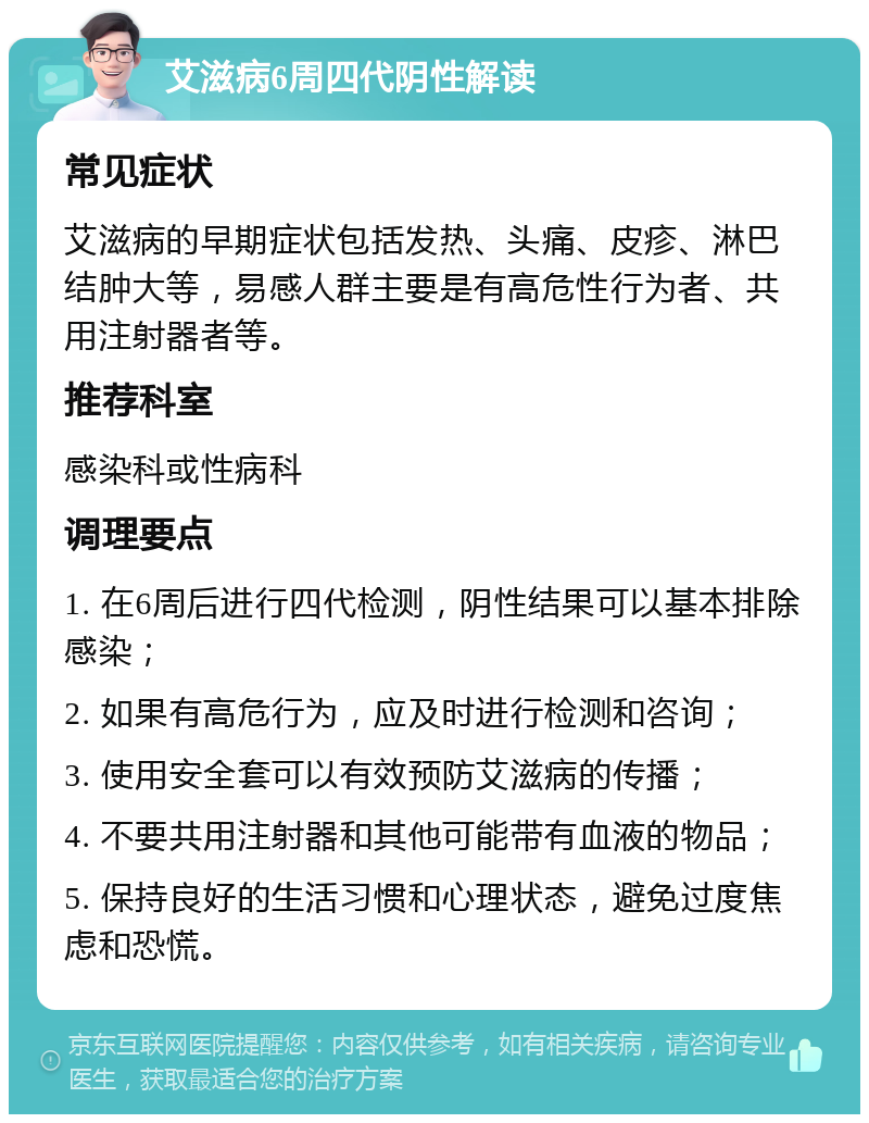 艾滋病6周四代阴性解读 常见症状 艾滋病的早期症状包括发热、头痛、皮疹、淋巴结肿大等，易感人群主要是有高危性行为者、共用注射器者等。 推荐科室 感染科或性病科 调理要点 1. 在6周后进行四代检测，阴性结果可以基本排除感染； 2. 如果有高危行为，应及时进行检测和咨询； 3. 使用安全套可以有效预防艾滋病的传播； 4. 不要共用注射器和其他可能带有血液的物品； 5. 保持良好的生活习惯和心理状态，避免过度焦虑和恐慌。