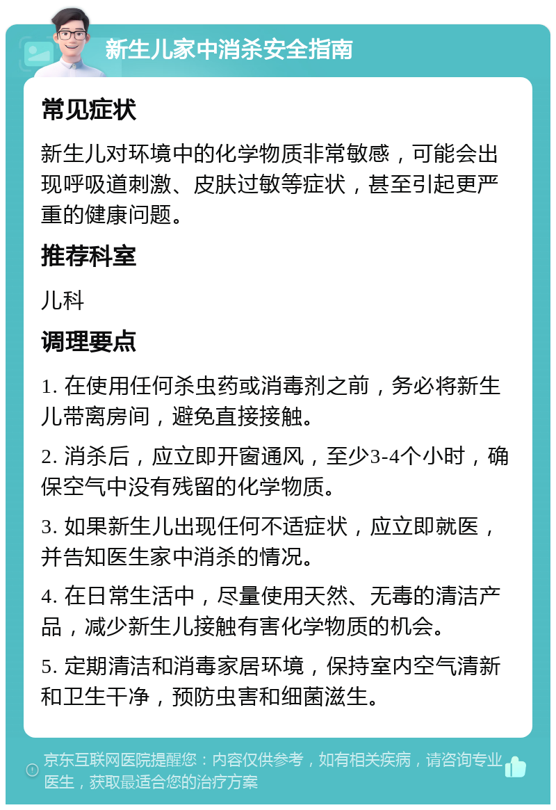 新生儿家中消杀安全指南 常见症状 新生儿对环境中的化学物质非常敏感，可能会出现呼吸道刺激、皮肤过敏等症状，甚至引起更严重的健康问题。 推荐科室 儿科 调理要点 1. 在使用任何杀虫药或消毒剂之前，务必将新生儿带离房间，避免直接接触。 2. 消杀后，应立即开窗通风，至少3-4个小时，确保空气中没有残留的化学物质。 3. 如果新生儿出现任何不适症状，应立即就医，并告知医生家中消杀的情况。 4. 在日常生活中，尽量使用天然、无毒的清洁产品，减少新生儿接触有害化学物质的机会。 5. 定期清洁和消毒家居环境，保持室内空气清新和卫生干净，预防虫害和细菌滋生。