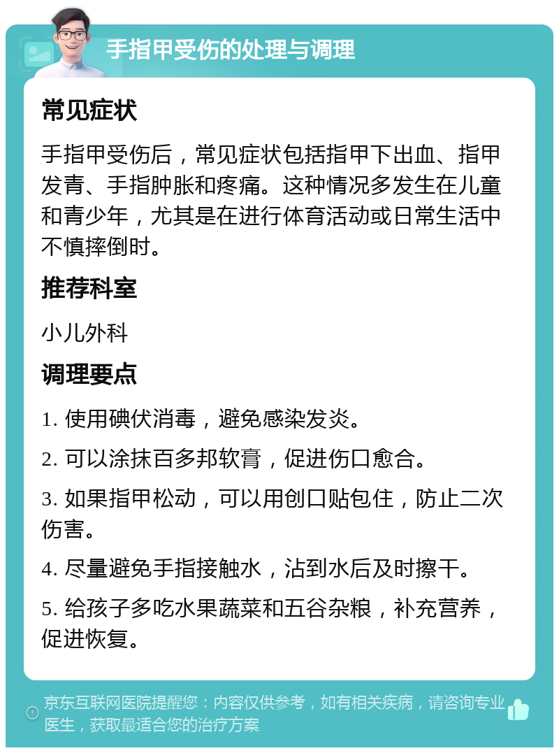 手指甲受伤的处理与调理 常见症状 手指甲受伤后，常见症状包括指甲下出血、指甲发青、手指肿胀和疼痛。这种情况多发生在儿童和青少年，尤其是在进行体育活动或日常生活中不慎摔倒时。 推荐科室 小儿外科 调理要点 1. 使用碘伏消毒，避免感染发炎。 2. 可以涂抹百多邦软膏，促进伤口愈合。 3. 如果指甲松动，可以用创口贴包住，防止二次伤害。 4. 尽量避免手指接触水，沾到水后及时擦干。 5. 给孩子多吃水果蔬菜和五谷杂粮，补充营养，促进恢复。