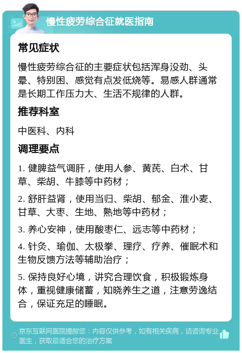 慢性疲劳综合征就医指南 常见症状 慢性疲劳综合征的主要症状包括浑身没劲、头晕、特别困、感觉有点发低烧等。易感人群通常是长期工作压力大、生活不规律的人群。 推荐科室 中医科、内科 调理要点 1. 健脾益气调肝，使用人参、黄芪、白术、甘草、柴胡、牛膝等中药材； 2. 舒肝益肾，使用当归、柴胡、郁金、淮小麦、甘草、大枣、生地、熟地等中药材； 3. 养心安神，使用酸枣仁、远志等中药材； 4. 针灸、瑜伽、太极拳、理疗、疗养、催眠术和生物反馈方法等辅助治疗； 5. 保持良好心境，讲究合理饮食，积极锻炼身体，重视健康储蓄，知晓养生之道，注意劳逸结合，保证充足的睡眠。