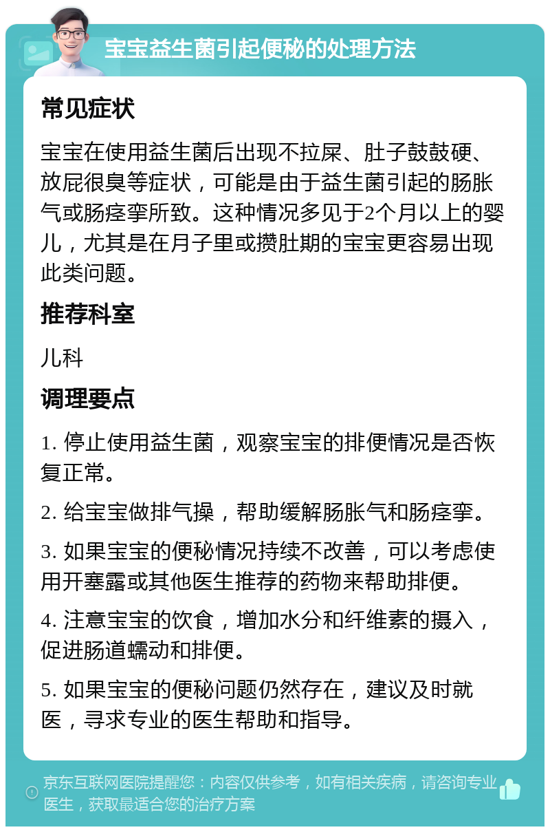 宝宝益生菌引起便秘的处理方法 常见症状 宝宝在使用益生菌后出现不拉屎、肚子鼓鼓硬、放屁很臭等症状，可能是由于益生菌引起的肠胀气或肠痉挛所致。这种情况多见于2个月以上的婴儿，尤其是在月子里或攒肚期的宝宝更容易出现此类问题。 推荐科室 儿科 调理要点 1. 停止使用益生菌，观察宝宝的排便情况是否恢复正常。 2. 给宝宝做排气操，帮助缓解肠胀气和肠痉挛。 3. 如果宝宝的便秘情况持续不改善，可以考虑使用开塞露或其他医生推荐的药物来帮助排便。 4. 注意宝宝的饮食，增加水分和纤维素的摄入，促进肠道蠕动和排便。 5. 如果宝宝的便秘问题仍然存在，建议及时就医，寻求专业的医生帮助和指导。