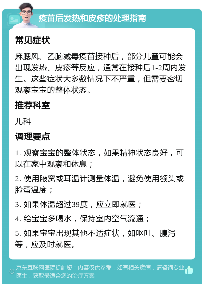 疫苗后发热和皮疹的处理指南 常见症状 麻腮风、乙脑减毒疫苗接种后，部分儿童可能会出现发热、皮疹等反应，通常在接种后1-2周内发生。这些症状大多数情况下不严重，但需要密切观察宝宝的整体状态。 推荐科室 儿科 调理要点 1. 观察宝宝的整体状态，如果精神状态良好，可以在家中观察和休息； 2. 使用腋窝或耳温计测量体温，避免使用额头或脸蛋温度； 3. 如果体温超过39度，应立即就医； 4. 给宝宝多喝水，保持室内空气流通； 5. 如果宝宝出现其他不适症状，如呕吐、腹泻等，应及时就医。