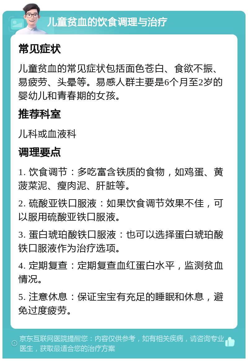 儿童贫血的饮食调理与治疗 常见症状 儿童贫血的常见症状包括面色苍白、食欲不振、易疲劳、头晕等。易感人群主要是6个月至2岁的婴幼儿和青春期的女孩。 推荐科室 儿科或血液科 调理要点 1. 饮食调节：多吃富含铁质的食物，如鸡蛋、黄菠菜泥、瘦肉泥、肝脏等。 2. 硫酸亚铁口服液：如果饮食调节效果不佳，可以服用硫酸亚铁口服液。 3. 蛋白琥珀酸铁口服液：也可以选择蛋白琥珀酸铁口服液作为治疗选项。 4. 定期复查：定期复查血红蛋白水平，监测贫血情况。 5. 注意休息：保证宝宝有充足的睡眠和休息，避免过度疲劳。