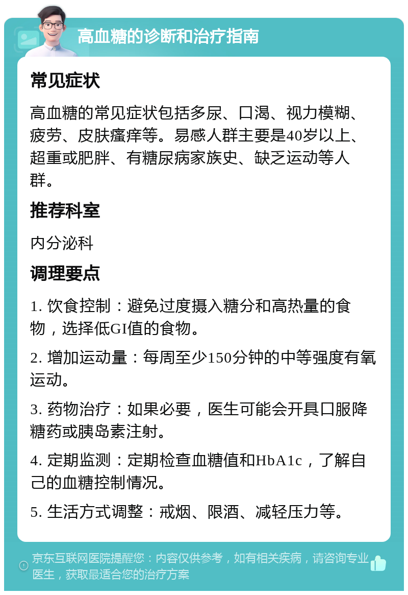 高血糖的诊断和治疗指南 常见症状 高血糖的常见症状包括多尿、口渴、视力模糊、疲劳、皮肤瘙痒等。易感人群主要是40岁以上、超重或肥胖、有糖尿病家族史、缺乏运动等人群。 推荐科室 内分泌科 调理要点 1. 饮食控制：避免过度摄入糖分和高热量的食物，选择低GI值的食物。 2. 增加运动量：每周至少150分钟的中等强度有氧运动。 3. 药物治疗：如果必要，医生可能会开具口服降糖药或胰岛素注射。 4. 定期监测：定期检查血糖值和HbA1c，了解自己的血糖控制情况。 5. 生活方式调整：戒烟、限酒、减轻压力等。