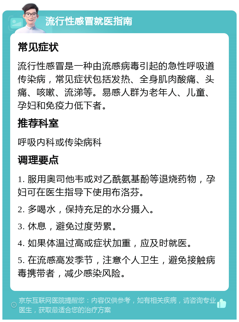 流行性感冒就医指南 常见症状 流行性感冒是一种由流感病毒引起的急性呼吸道传染病，常见症状包括发热、全身肌肉酸痛、头痛、咳嗽、流涕等。易感人群为老年人、儿童、孕妇和免疫力低下者。 推荐科室 呼吸内科或传染病科 调理要点 1. 服用奥司他韦或对乙酰氨基酚等退烧药物，孕妇可在医生指导下使用布洛芬。 2. 多喝水，保持充足的水分摄入。 3. 休息，避免过度劳累。 4. 如果体温过高或症状加重，应及时就医。 5. 在流感高发季节，注意个人卫生，避免接触病毒携带者，减少感染风险。