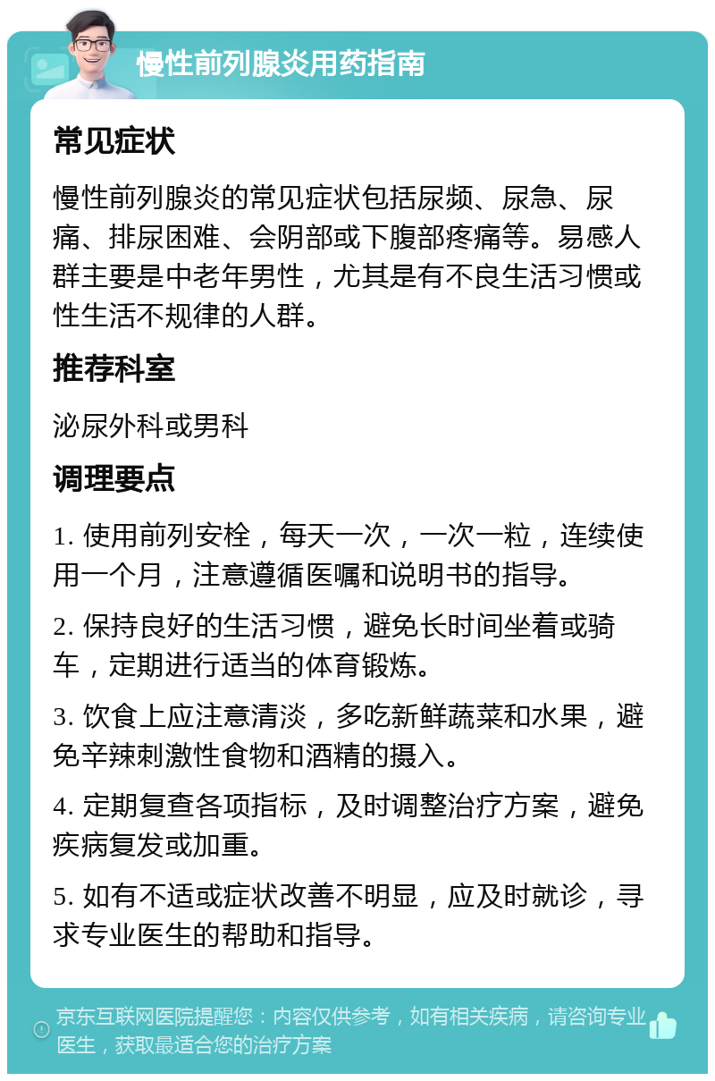 慢性前列腺炎用药指南 常见症状 慢性前列腺炎的常见症状包括尿频、尿急、尿痛、排尿困难、会阴部或下腹部疼痛等。易感人群主要是中老年男性，尤其是有不良生活习惯或性生活不规律的人群。 推荐科室 泌尿外科或男科 调理要点 1. 使用前列安栓，每天一次，一次一粒，连续使用一个月，注意遵循医嘱和说明书的指导。 2. 保持良好的生活习惯，避免长时间坐着或骑车，定期进行适当的体育锻炼。 3. 饮食上应注意清淡，多吃新鲜蔬菜和水果，避免辛辣刺激性食物和酒精的摄入。 4. 定期复查各项指标，及时调整治疗方案，避免疾病复发或加重。 5. 如有不适或症状改善不明显，应及时就诊，寻求专业医生的帮助和指导。