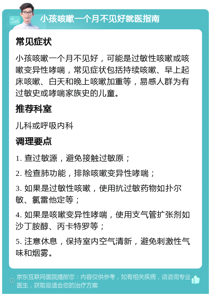 小孩咳嗽一个月不见好就医指南 常见症状 小孩咳嗽一个月不见好，可能是过敏性咳嗽或咳嗽变异性哮喘，常见症状包括持续咳嗽、早上起床咳嗽、白天和晚上咳嗽加重等，易感人群为有过敏史或哮喘家族史的儿童。 推荐科室 儿科或呼吸内科 调理要点 1. 查过敏源，避免接触过敏原； 2. 检查肺功能，排除咳嗽变异性哮喘； 3. 如果是过敏性咳嗽，使用抗过敏药物如扑尔敏、氯雷他定等； 4. 如果是咳嗽变异性哮喘，使用支气管扩张剂如沙丁胺醇、丙卡特罗等； 5. 注意休息，保持室内空气清新，避免刺激性气味和烟雾。