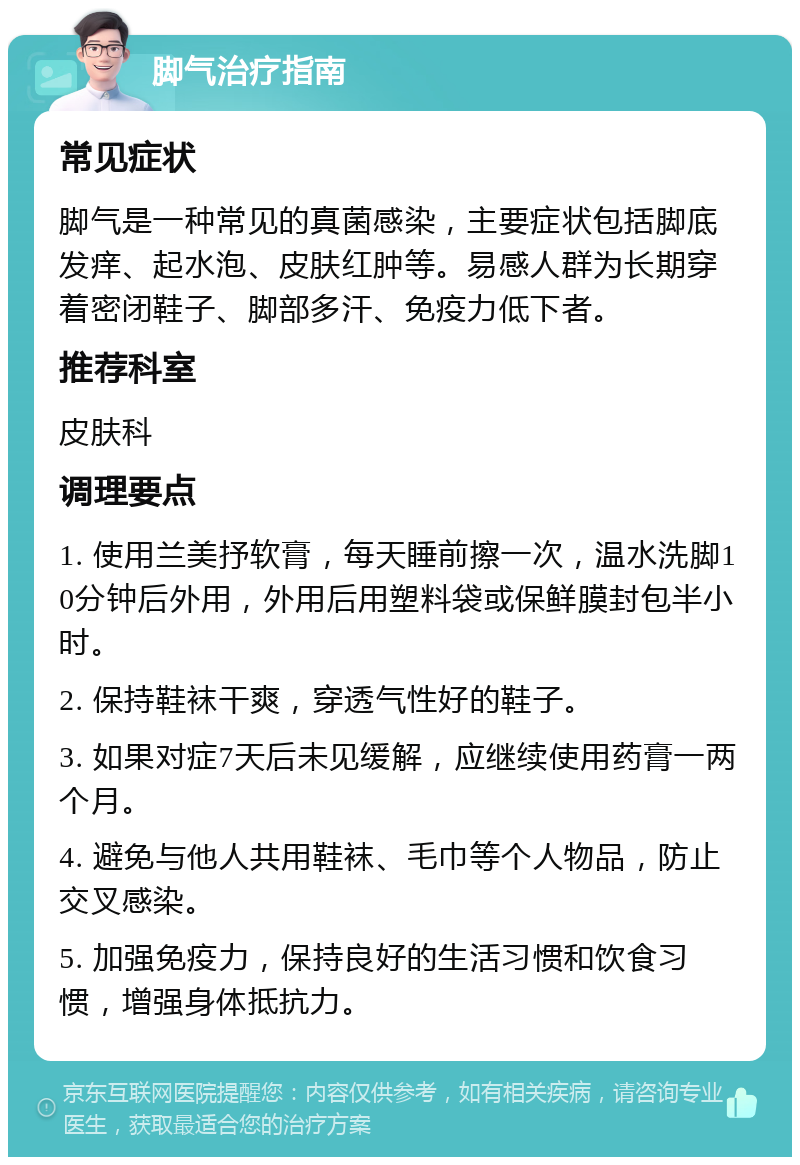 脚气治疗指南 常见症状 脚气是一种常见的真菌感染，主要症状包括脚底发痒、起水泡、皮肤红肿等。易感人群为长期穿着密闭鞋子、脚部多汗、免疫力低下者。 推荐科室 皮肤科 调理要点 1. 使用兰美抒软膏，每天睡前擦一次，温水洗脚10分钟后外用，外用后用塑料袋或保鲜膜封包半小时。 2. 保持鞋袜干爽，穿透气性好的鞋子。 3. 如果对症7天后未见缓解，应继续使用药膏一两个月。 4. 避免与他人共用鞋袜、毛巾等个人物品，防止交叉感染。 5. 加强免疫力，保持良好的生活习惯和饮食习惯，增强身体抵抗力。