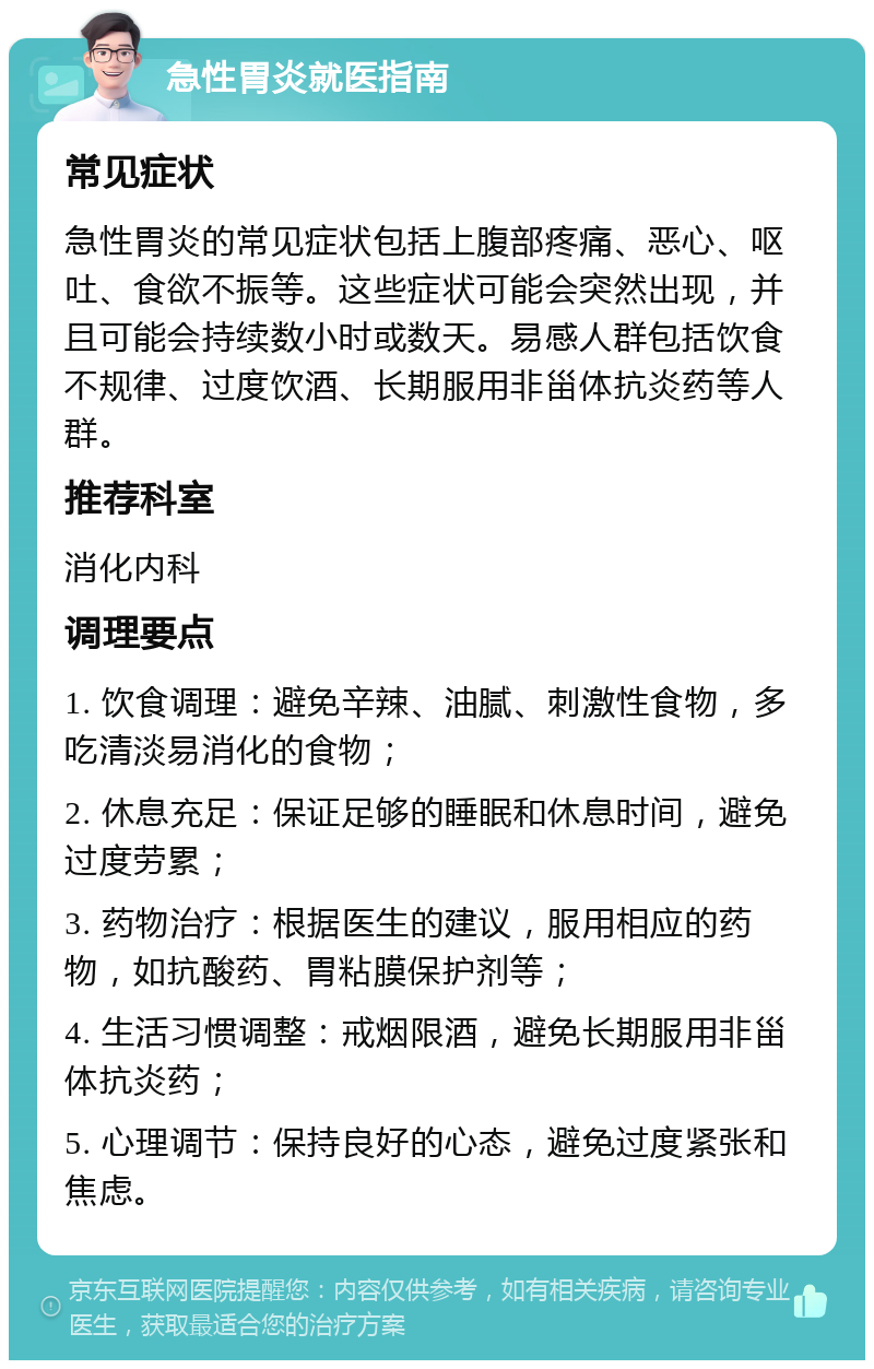 急性胃炎就医指南 常见症状 急性胃炎的常见症状包括上腹部疼痛、恶心、呕吐、食欲不振等。这些症状可能会突然出现，并且可能会持续数小时或数天。易感人群包括饮食不规律、过度饮酒、长期服用非甾体抗炎药等人群。 推荐科室 消化内科 调理要点 1. 饮食调理：避免辛辣、油腻、刺激性食物，多吃清淡易消化的食物； 2. 休息充足：保证足够的睡眠和休息时间，避免过度劳累； 3. 药物治疗：根据医生的建议，服用相应的药物，如抗酸药、胃粘膜保护剂等； 4. 生活习惯调整：戒烟限酒，避免长期服用非甾体抗炎药； 5. 心理调节：保持良好的心态，避免过度紧张和焦虑。