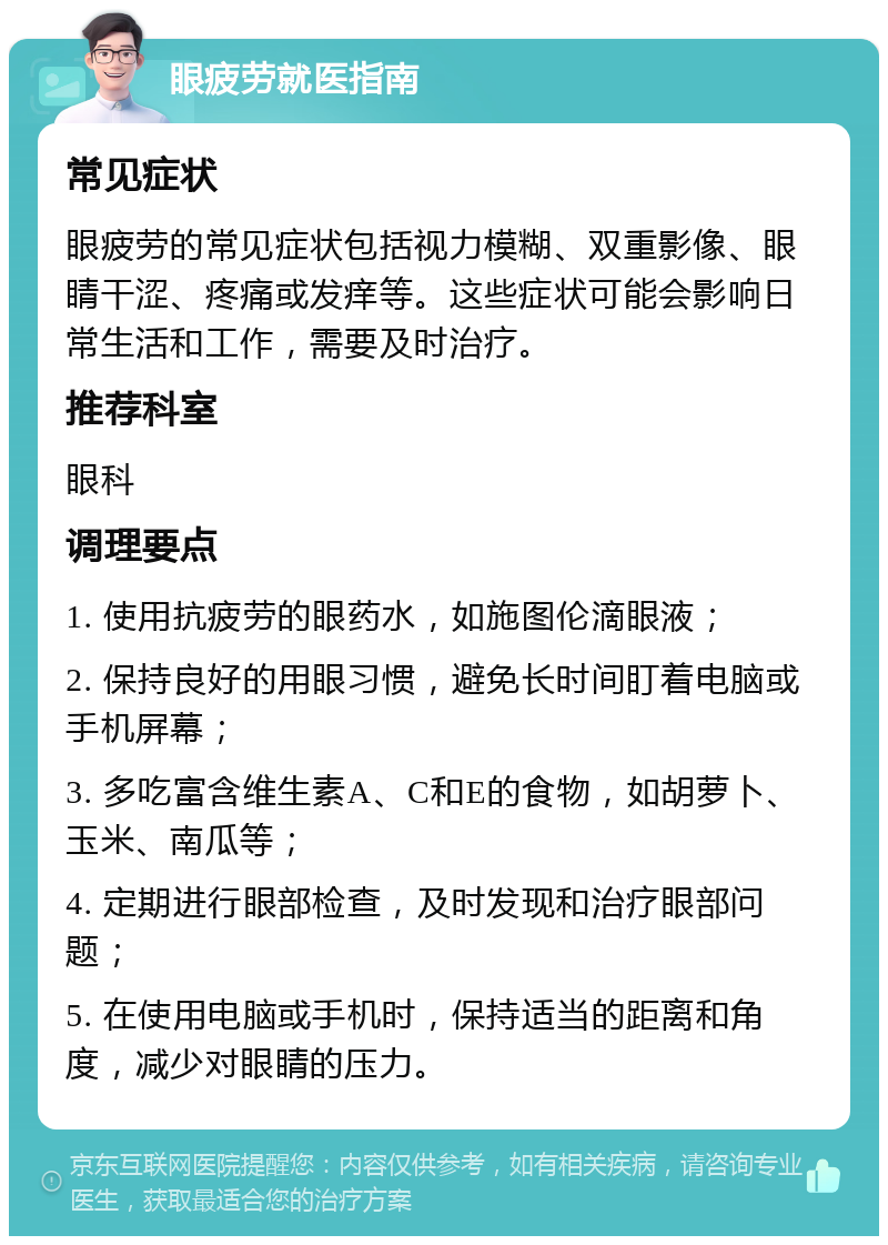 眼疲劳就医指南 常见症状 眼疲劳的常见症状包括视力模糊、双重影像、眼睛干涩、疼痛或发痒等。这些症状可能会影响日常生活和工作，需要及时治疗。 推荐科室 眼科 调理要点 1. 使用抗疲劳的眼药水，如施图伦滴眼液； 2. 保持良好的用眼习惯，避免长时间盯着电脑或手机屏幕； 3. 多吃富含维生素A、C和E的食物，如胡萝卜、玉米、南瓜等； 4. 定期进行眼部检查，及时发现和治疗眼部问题； 5. 在使用电脑或手机时，保持适当的距离和角度，减少对眼睛的压力。