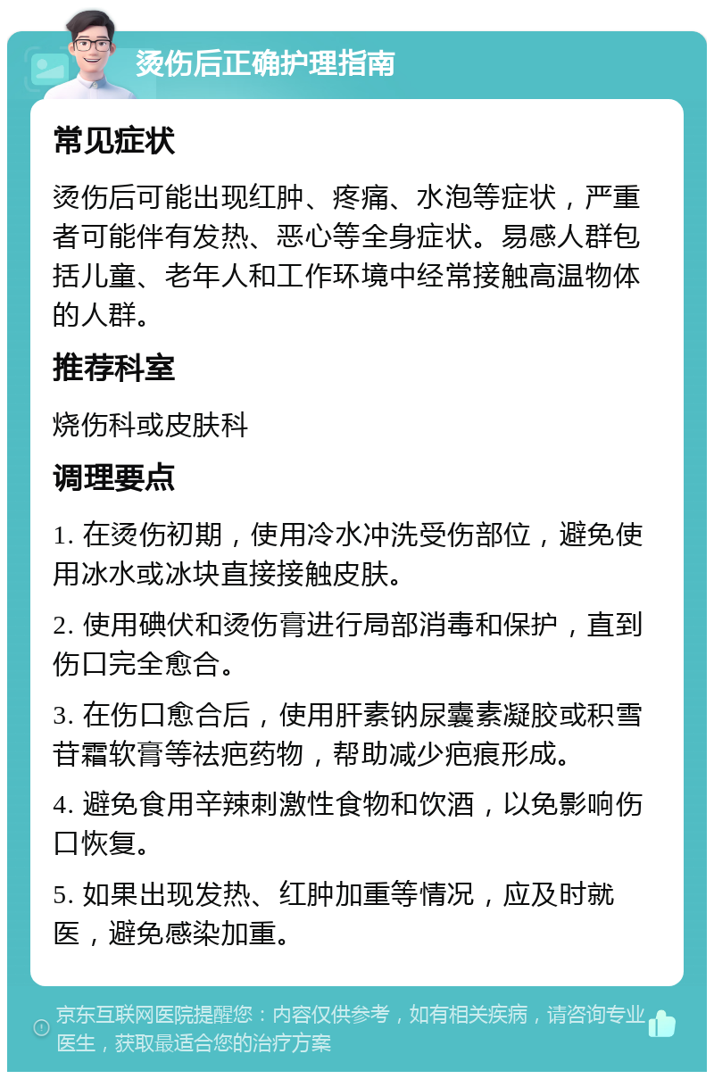 烫伤后正确护理指南 常见症状 烫伤后可能出现红肿、疼痛、水泡等症状，严重者可能伴有发热、恶心等全身症状。易感人群包括儿童、老年人和工作环境中经常接触高温物体的人群。 推荐科室 烧伤科或皮肤科 调理要点 1. 在烫伤初期，使用冷水冲洗受伤部位，避免使用冰水或冰块直接接触皮肤。 2. 使用碘伏和烫伤膏进行局部消毒和保护，直到伤口完全愈合。 3. 在伤口愈合后，使用肝素钠尿囊素凝胶或积雪苷霜软膏等祛疤药物，帮助减少疤痕形成。 4. 避免食用辛辣刺激性食物和饮酒，以免影响伤口恢复。 5. 如果出现发热、红肿加重等情况，应及时就医，避免感染加重。