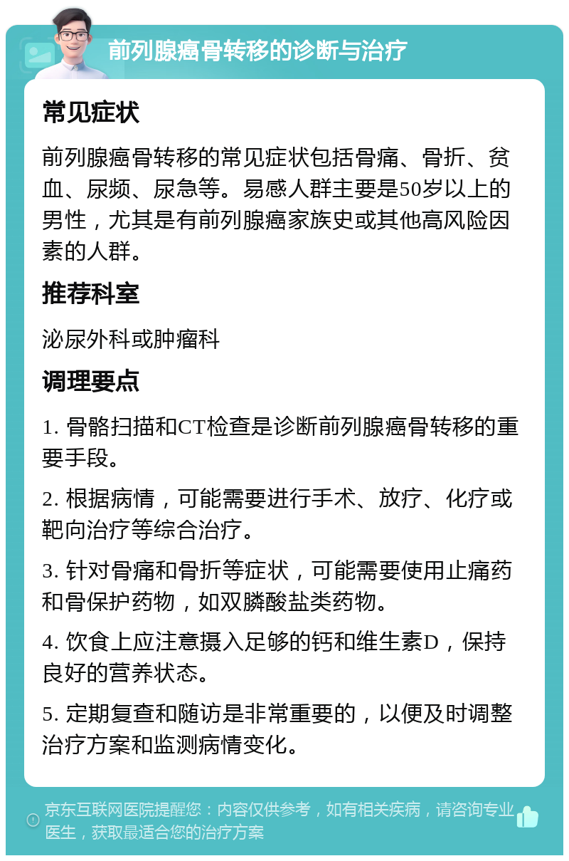 前列腺癌骨转移的诊断与治疗 常见症状 前列腺癌骨转移的常见症状包括骨痛、骨折、贫血、尿频、尿急等。易感人群主要是50岁以上的男性，尤其是有前列腺癌家族史或其他高风险因素的人群。 推荐科室 泌尿外科或肿瘤科 调理要点 1. 骨骼扫描和CT检查是诊断前列腺癌骨转移的重要手段。 2. 根据病情，可能需要进行手术、放疗、化疗或靶向治疗等综合治疗。 3. 针对骨痛和骨折等症状，可能需要使用止痛药和骨保护药物，如双膦酸盐类药物。 4. 饮食上应注意摄入足够的钙和维生素D，保持良好的营养状态。 5. 定期复查和随访是非常重要的，以便及时调整治疗方案和监测病情变化。