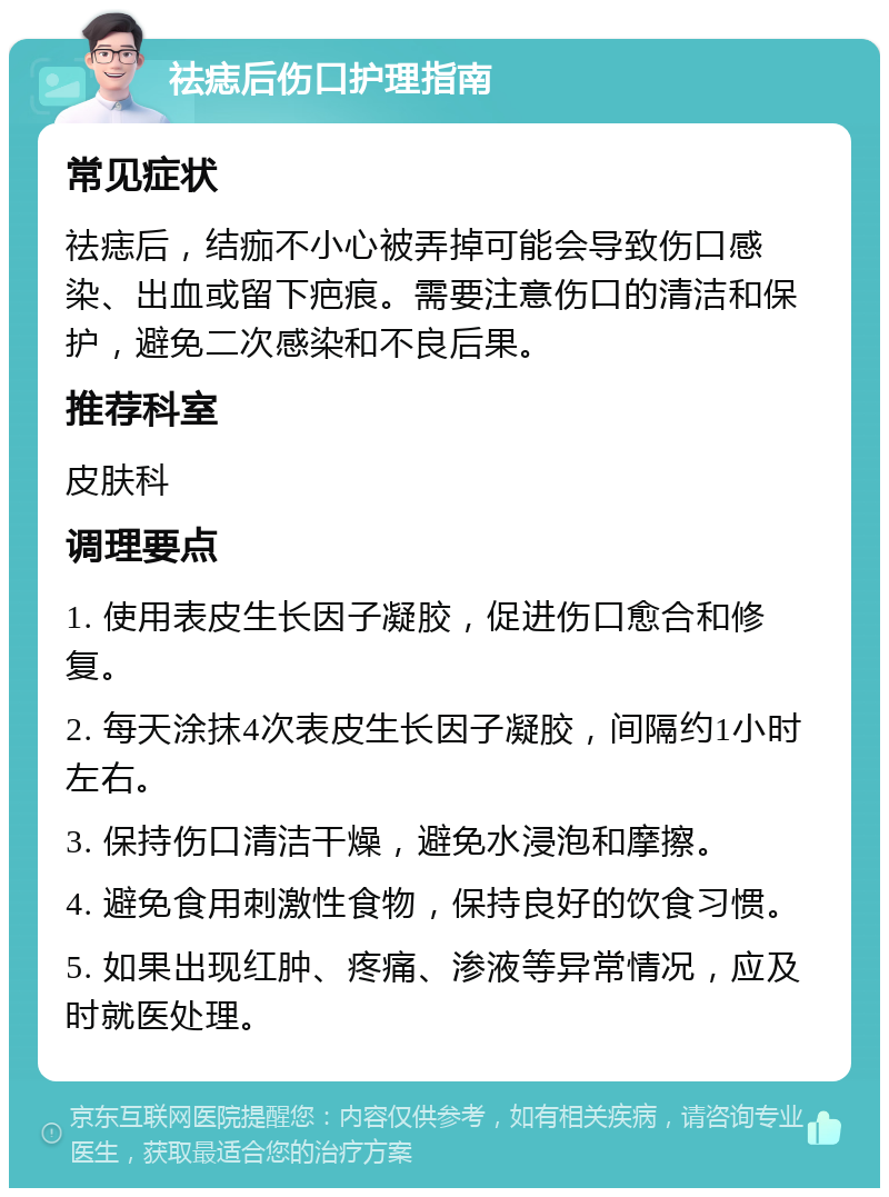 祛痣后伤口护理指南 常见症状 祛痣后，结痂不小心被弄掉可能会导致伤口感染、出血或留下疤痕。需要注意伤口的清洁和保护，避免二次感染和不良后果。 推荐科室 皮肤科 调理要点 1. 使用表皮生长因子凝胶，促进伤口愈合和修复。 2. 每天涂抹4次表皮生长因子凝胶，间隔约1小时左右。 3. 保持伤口清洁干燥，避免水浸泡和摩擦。 4. 避免食用刺激性食物，保持良好的饮食习惯。 5. 如果出现红肿、疼痛、渗液等异常情况，应及时就医处理。