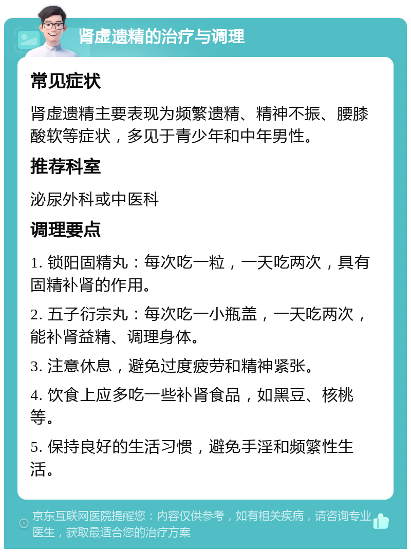 肾虚遗精的治疗与调理 常见症状 肾虚遗精主要表现为频繁遗精、精神不振、腰膝酸软等症状，多见于青少年和中年男性。 推荐科室 泌尿外科或中医科 调理要点 1. 锁阳固精丸：每次吃一粒，一天吃两次，具有固精补肾的作用。 2. 五子衍宗丸：每次吃一小瓶盖，一天吃两次，能补肾益精、调理身体。 3. 注意休息，避免过度疲劳和精神紧张。 4. 饮食上应多吃一些补肾食品，如黑豆、核桃等。 5. 保持良好的生活习惯，避免手淫和频繁性生活。