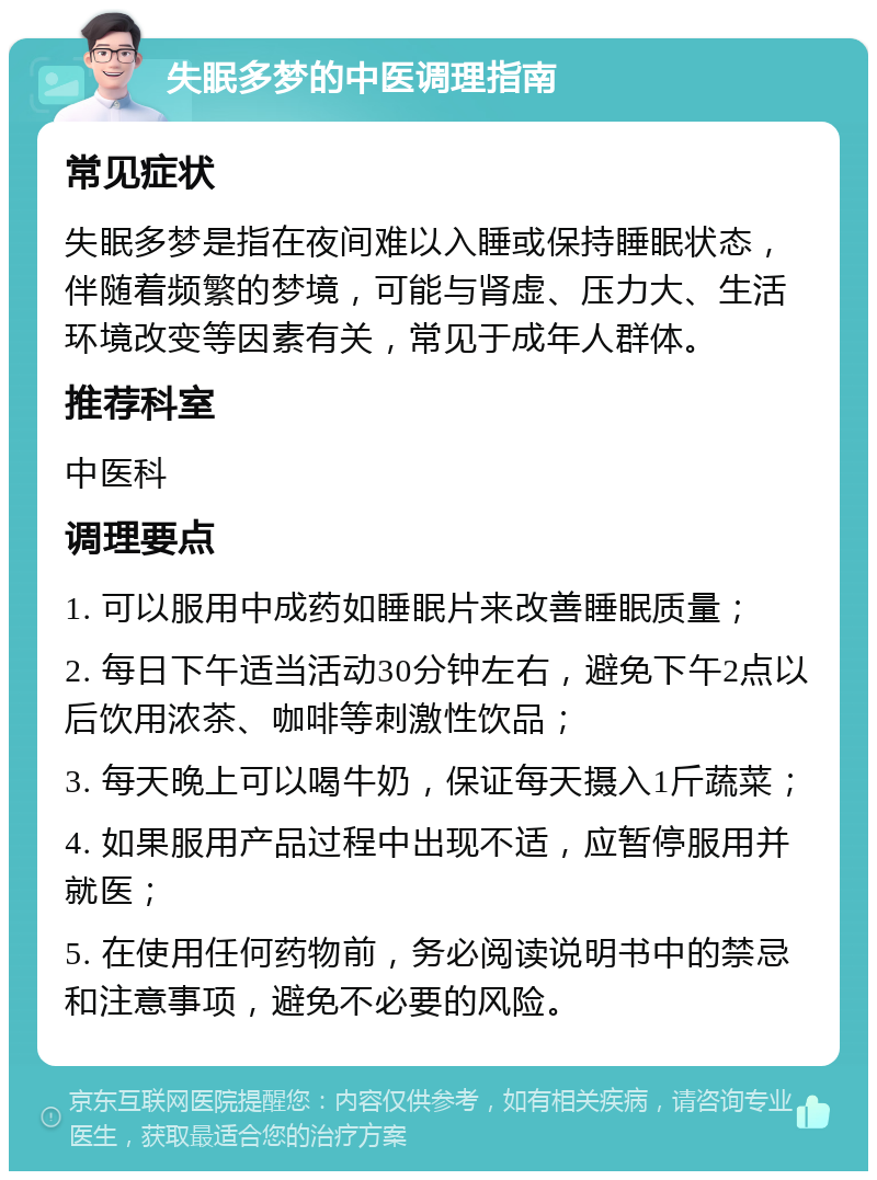 失眠多梦的中医调理指南 常见症状 失眠多梦是指在夜间难以入睡或保持睡眠状态，伴随着频繁的梦境，可能与肾虚、压力大、生活环境改变等因素有关，常见于成年人群体。 推荐科室 中医科 调理要点 1. 可以服用中成药如睡眠片来改善睡眠质量； 2. 每日下午适当活动30分钟左右，避免下午2点以后饮用浓茶、咖啡等刺激性饮品； 3. 每天晚上可以喝牛奶，保证每天摄入1斤蔬菜； 4. 如果服用产品过程中出现不适，应暂停服用并就医； 5. 在使用任何药物前，务必阅读说明书中的禁忌和注意事项，避免不必要的风险。