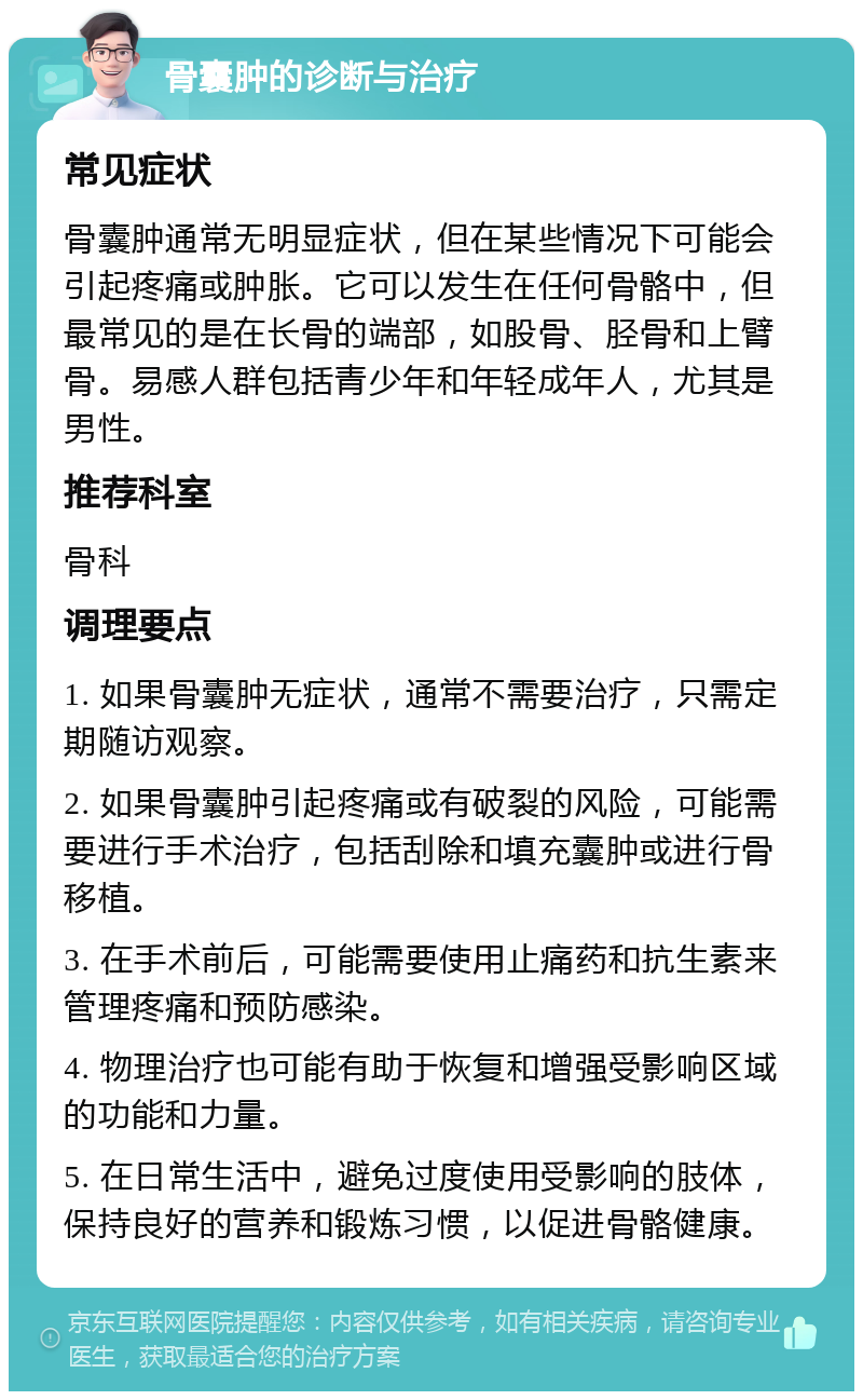 骨囊肿的诊断与治疗 常见症状 骨囊肿通常无明显症状，但在某些情况下可能会引起疼痛或肿胀。它可以发生在任何骨骼中，但最常见的是在长骨的端部，如股骨、胫骨和上臂骨。易感人群包括青少年和年轻成年人，尤其是男性。 推荐科室 骨科 调理要点 1. 如果骨囊肿无症状，通常不需要治疗，只需定期随访观察。 2. 如果骨囊肿引起疼痛或有破裂的风险，可能需要进行手术治疗，包括刮除和填充囊肿或进行骨移植。 3. 在手术前后，可能需要使用止痛药和抗生素来管理疼痛和预防感染。 4. 物理治疗也可能有助于恢复和增强受影响区域的功能和力量。 5. 在日常生活中，避免过度使用受影响的肢体，保持良好的营养和锻炼习惯，以促进骨骼健康。