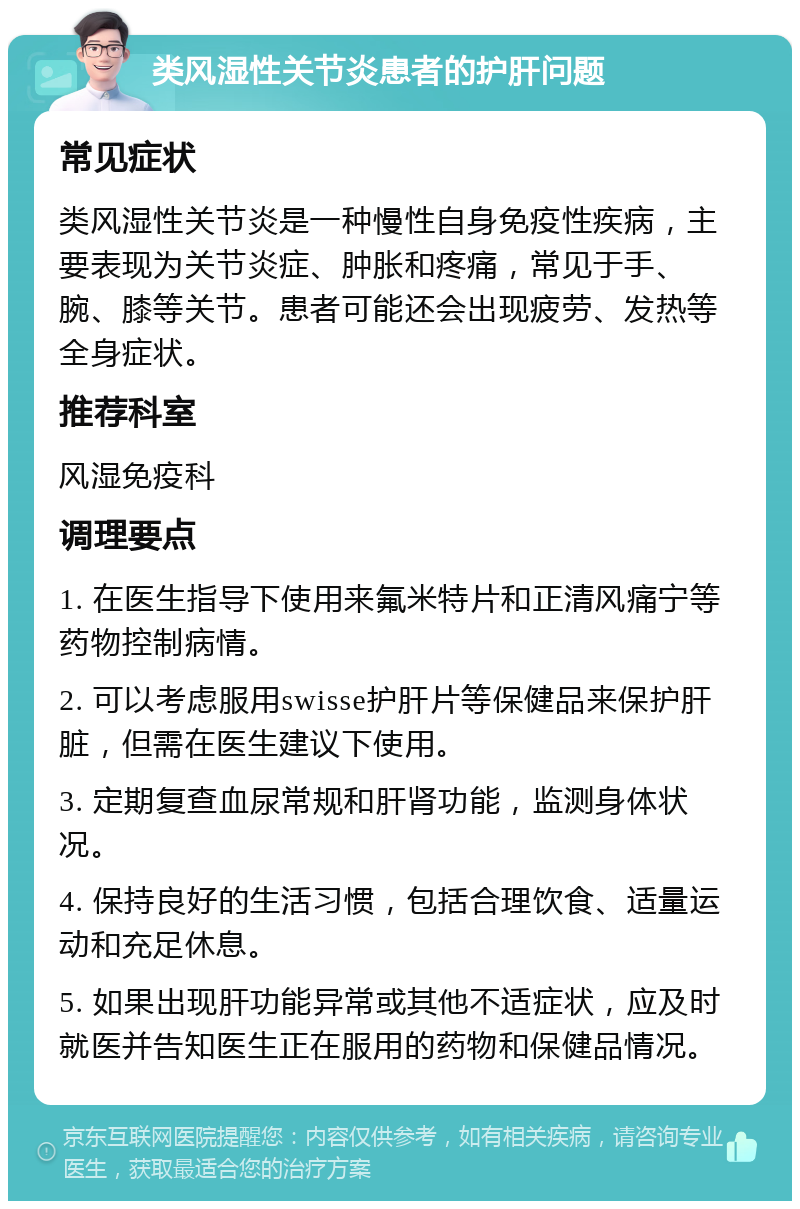 类风湿性关节炎患者的护肝问题 常见症状 类风湿性关节炎是一种慢性自身免疫性疾病，主要表现为关节炎症、肿胀和疼痛，常见于手、腕、膝等关节。患者可能还会出现疲劳、发热等全身症状。 推荐科室 风湿免疫科 调理要点 1. 在医生指导下使用来氟米特片和正清风痛宁等药物控制病情。 2. 可以考虑服用swisse护肝片等保健品来保护肝脏，但需在医生建议下使用。 3. 定期复查血尿常规和肝肾功能，监测身体状况。 4. 保持良好的生活习惯，包括合理饮食、适量运动和充足休息。 5. 如果出现肝功能异常或其他不适症状，应及时就医并告知医生正在服用的药物和保健品情况。