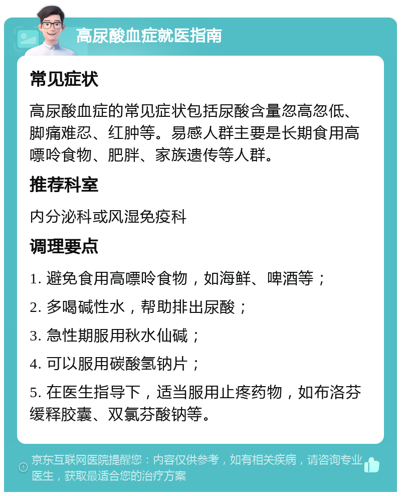 高尿酸血症就医指南 常见症状 高尿酸血症的常见症状包括尿酸含量忽高忽低、脚痛难忍、红肿等。易感人群主要是长期食用高嘌呤食物、肥胖、家族遗传等人群。 推荐科室 内分泌科或风湿免疫科 调理要点 1. 避免食用高嘌呤食物，如海鲜、啤酒等； 2. 多喝碱性水，帮助排出尿酸； 3. 急性期服用秋水仙碱； 4. 可以服用碳酸氢钠片； 5. 在医生指导下，适当服用止疼药物，如布洛芬缓释胶囊、双氯芬酸钠等。