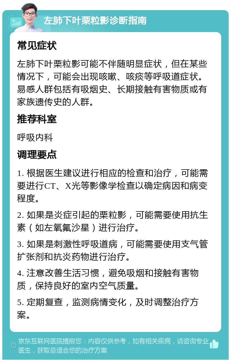 左肺下叶栗粒影诊断指南 常见症状 左肺下叶栗粒影可能不伴随明显症状，但在某些情况下，可能会出现咳嗽、咳痰等呼吸道症状。易感人群包括有吸烟史、长期接触有害物质或有家族遗传史的人群。 推荐科室 呼吸内科 调理要点 1. 根据医生建议进行相应的检查和治疗，可能需要进行CT、X光等影像学检查以确定病因和病变程度。 2. 如果是炎症引起的栗粒影，可能需要使用抗生素（如左氧氟沙星）进行治疗。 3. 如果是刺激性呼吸道病，可能需要使用支气管扩张剂和抗炎药物进行治疗。 4. 注意改善生活习惯，避免吸烟和接触有害物质，保持良好的室内空气质量。 5. 定期复查，监测病情变化，及时调整治疗方案。