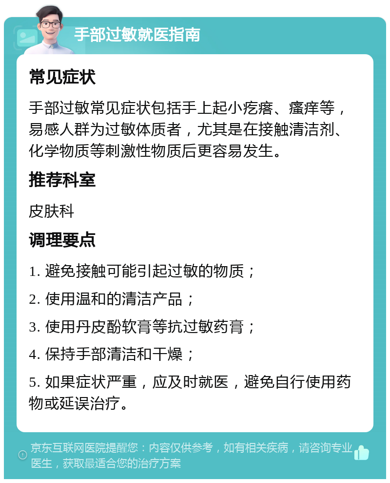 手部过敏就医指南 常见症状 手部过敏常见症状包括手上起小疙瘩、瘙痒等，易感人群为过敏体质者，尤其是在接触清洁剂、化学物质等刺激性物质后更容易发生。 推荐科室 皮肤科 调理要点 1. 避免接触可能引起过敏的物质； 2. 使用温和的清洁产品； 3. 使用丹皮酚软膏等抗过敏药膏； 4. 保持手部清洁和干燥； 5. 如果症状严重，应及时就医，避免自行使用药物或延误治疗。